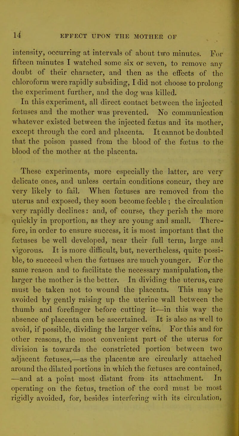 intensity, occurring at intervals of about two minutes. For fifteen minutes I watched some six or seven, to remove any doubt of their character, and then as the effects of the chloroform were rapidly subsiding, I did not choose to prolong the experiment further, and the dog was killed. In this experiment, all direct contact between the injected foetuses and the mother was prevented. No communication whatever existed between the injected fojtus and its mother, except through the cord and placenta. It cannot be doubted that the poison passed from the blood of the foetus to the blood of the mother at the placenta. These experiments, more especially the latter, are very delicate ones, and unless certain conditions concur, they are very likely to fail. When foetuses are removed from the uterus and exposed, they soon become feeble ; the circulation very rapidly declines: and, of course, they perish the more quickly in proportion, as they are young and small. There- lore, in order to ensure success, it is most important that the foetuses be well developed, near their full term, large and vigorous. It is more difficult, but, nevertheless, quite possi- ble, to succeed when the foetuses are much younger. For the same reason and to facilitate the necessary manipulation, the larger the mother is the better. In dividing the uterus, care must be taken not to wound the placenta. This may be avoided by gently raising up the uterine wall between the thumb and forefinger before cutting it—in this way the absence of placenta can be ascertained. It is also as well to avoid, if possible, dividing the larger veins. For this and for other reasons, the most convenient part of the uterus for division is towards the constricted portion between two adjacent foetuses,—as the placentae are circularly attached around the dilated portions in which the foetuses are contained, —and at a point most distant from its attachment. In operating on the foetus, traction of the cord must be most rigidly avoided, for, besides interfering with its cii'culation,