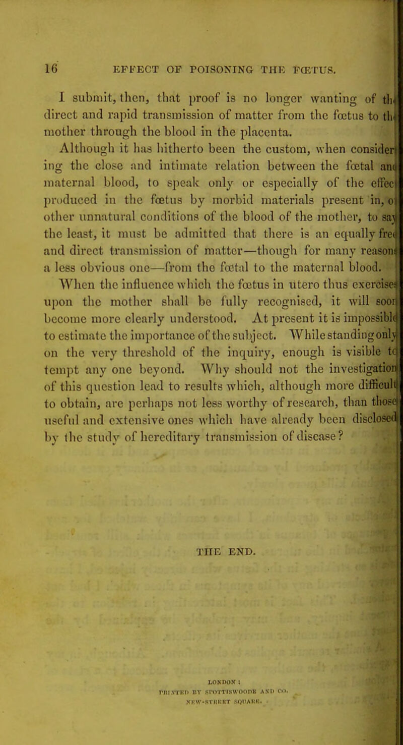 I submit, then, that proof is no hunger wanting of tli- direct and rapid transmission of matter from the foetus to mother through the blood in the placenta. Although it has hitherto been the custom, when considerr iiig the close and intimate relation between the fa^tal am maternal blood, to speak only or especially of the elik produced in the foetus by morbid materials present in, o| other unnatural conditions of the blood of the mother, to sajj the least, it must be admitted that there is an equally fre( and direct transmission of matter—though for many reasom a less obvious one—from the foetal to the maternal blood. When the influence which the foetus in utero thus exercise upon the mother shall be fully recognised, it Avill eoor become more clearly understood. At present it is impossibh to estimate the importance of the subject. While standingonlj on the very threshold of the inquiry, enough is visible tc tempt any one beyond. Why should not the investigation! of this question lead to results which, although more difficulil to obtain, are perhaps not less worthy of research, than t]io>c- useful and extensive ones which have already been disclosed by the study of hcrcditaiy transmission of disease? THE END. rni.\TKi> uv LOKDOK : sroTTiswoons Axt> on. -STHRItT SqitARK. .