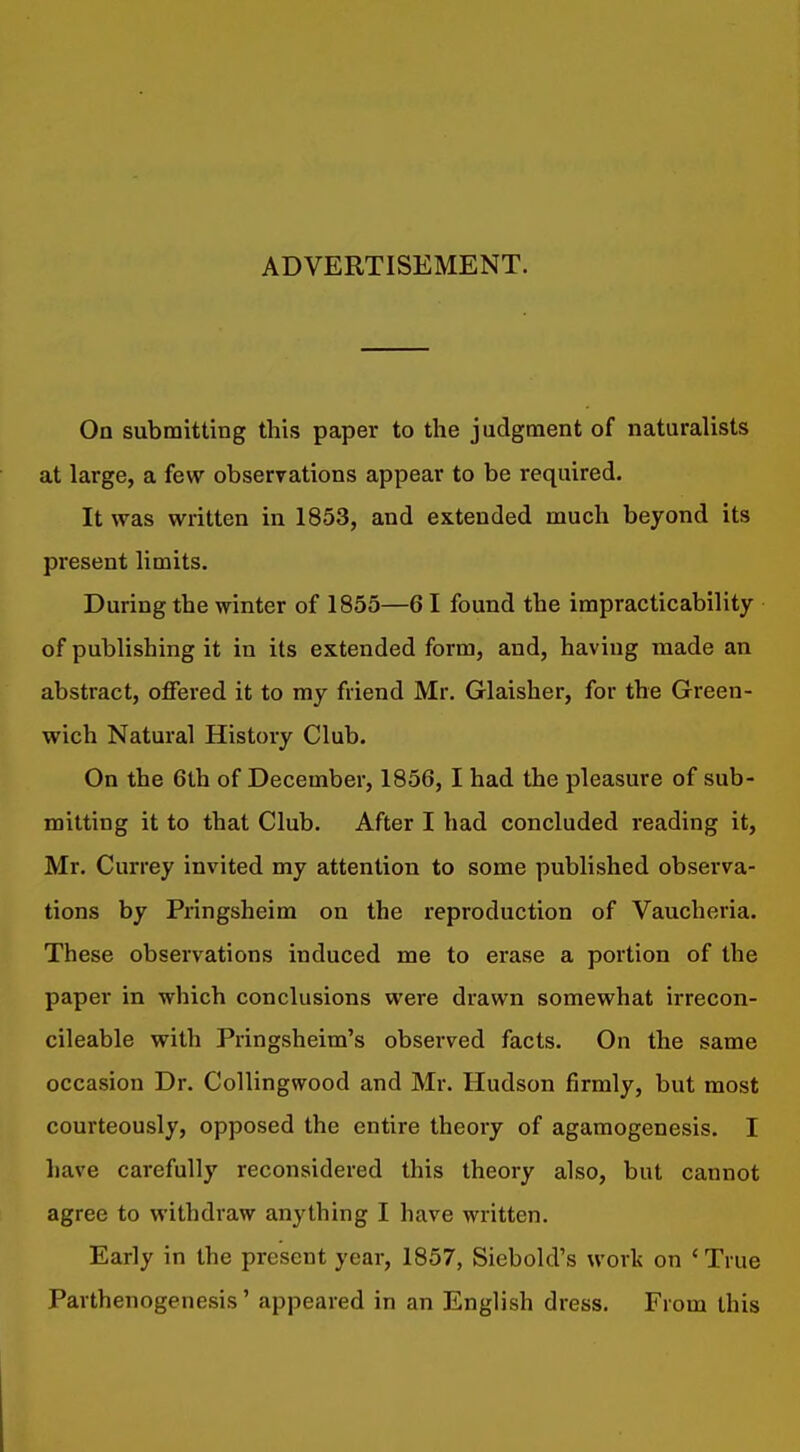 ADVERTISEMENT. On submitting this paper to the judgment of naturalists at large, a few observations appear to be required. It was written in 1853, and extended much beyond its present limits. During the winter of 1855—61 found the impracticability of publishing it in its extended form, and, having made an abstract, offered it to my friend Mr. Glaisher, for the Green- wich Natural History Club. On the 6th of December, 1856, I had the pleasure of sub- mitting it to that Club. After I had concluded reading it, Mr. Currey invited my attention to some published observa- tions by Pringsheim on the reproduction of Vaucheria. These observations induced me to erase a portion of the paper in which conclusions were drawn somewhat irrecon- cileable with Pringsheim's observed facts. On the same occasion Dr. Collingwood and Mr. Hudson firmly, but most courteously, opposed the entire theory of agamogenesis. I have carefully reconsidered this theory also, but cannot agree to withdraw anything I have written. Early in the present year, 1857, Siebold's work on ' True Parthenogenesis' appeared in an English dress. From this