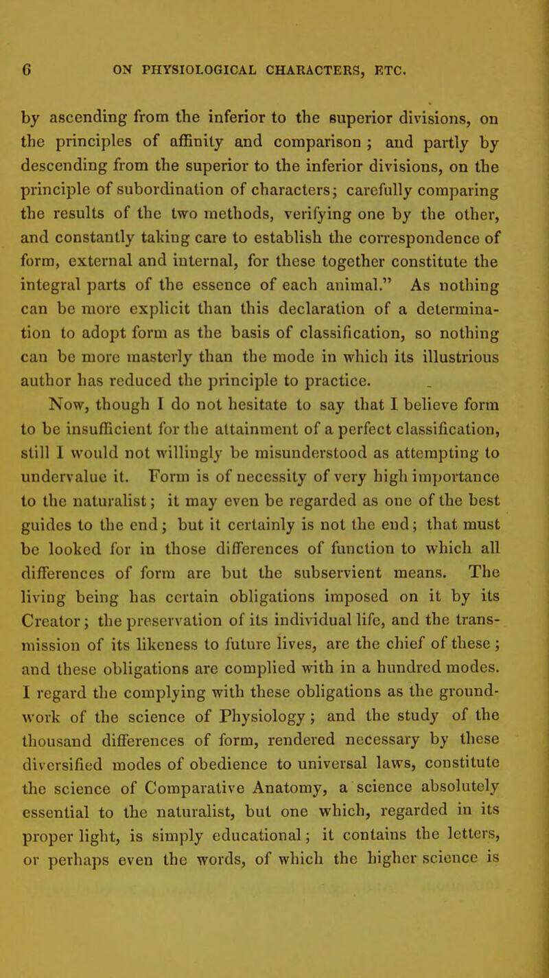 by ascending from the inferior to the superior divisions, on the principles of affinity and comparison ; and partly by descending from the superior to the inferior divisions, on the principle of subordination of characters; carefully comparing the results of the two methods, verifying one by the other, and constantly taking care to establish the correspondence of form, external and internal, for these together constitute the integral parts of the essence of each animal. As nothing can be more explicit than this declaration of a determina- tion to adopt form as the basis of classification, so nothing can be more masterly than the mode in which its illustrious author has reduced the principle to practice. Now, though I do not hesitate to say that I believe form to be insufficient for the attainment of a perfect classification, still I would not willingly be misunderstood as attempting to undervalue it. Form is of necessity of very high importance to the naturalist; it may even be regarded as one of the best guides to the end j but it certainly is not the end; that must be looked for in those differences of function to which all differences of form are but the subservient means. The living being has certain obligations imposed on it by its Creator; the preservation of its indi^ddual life, and the trans- mission of its likeness to future lives, are the chief of these; and these obligations are complied with in a hundred modes. I regard the complj'ing with these obligations as the ground- work of the science of Physiology; and the study of the thousand differences of form, rendered necessary by these diversified modes of obedience to universal laws, constitute the science of Comparative Anatomy, a science absolutely essential to the naturalist, but one which, regarded in its proper light, is simply educational; it contains the letters, or perhaps even the words, of which the higher science is