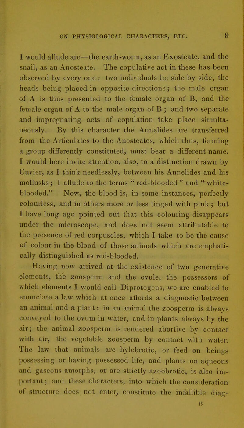 I would allude are—the earth-worm, as an Exosteate, and the snail, as an Anosteate. The copulative act in these has been observed by every one : two individuals lie side by side, the heads being placed in opposite directions; the male organ of A is thus presented to the female organ of B, and the female organ of A to the male organ of B ; and two separate and impregnating acts of copulation take place simulta- neously. By this character the Annelides are transferred from the Articulates to the Anosteates, which thus, forming a group differently constituted, must bear a different name. I would here invite attention, also, to a distinction drawn by Cuvier, as I think needlessly, between his Annelides and his moUusks; I allude to the terms  red-blooded  and  white- blooded. Now, the blood is, in some instances, perfectly colourless, and in others more or less tinged with pink ; but I have long ago pointed out that this colouring disappears imder the microscope, and does not seem attributable to the presence of red corpuscles, which I take to be the cause of colour in the blood of those animals which are emphati- cally distinguished as red-blooded. Having now arrived at the existence of two generative elements, the zoosperm and the ovule, the possessors of which elements I would call Diprotogens, we are enabled to enunciate a law which at once affords a diagnostic between an animal and a plant: in an animal the zoosperm is always conveyed to the ovum in water, and in plants always by the air; the animal zoosperm is rendered abortive by contact with air, the vegetable zoosperm by contact with water. The law that animals are hylebrotic, or feed on beings possessing or having possessed life, and plants on aqueous and gaseous amorphs, or are strictly azoobrotic, is also im- portant ; and these characters, into which the consideration of structure docs not enter^ constitute the infallible diag- ii