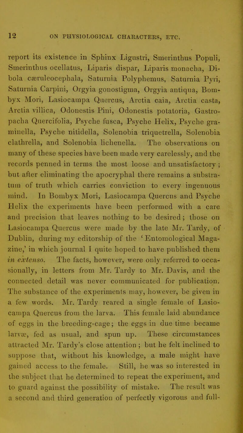 report its existence in Sphinx Ligustri, Smerinthus Populi, Smerinthus ocellatus, Liparis dispar, Liparis monacha, Di- bola caeruleocephala, Saturnia Polyphemus, Saturnia Pyri, Saturnia Carpini, Orgyia gonostigma, Orgyia autiqua, Boiu- byx Mori, Lasiocampa Qtiercus, Arctia caia, Arctia casta, Arctia villica, Odonestis Pini, Odonestis potatoria, Gastro- pacha QnercifoHa, Psyclie fusca, Psyche Helix, Psyche gra- minclla, Psyche nitidella, Solenobia triquetrella, Solenobia clathrella, and Solenobia lichenella. The observations on many of these species have been made very carelessly, and the records penned in terms the most loose and unsatisfactory ; but after eliminating the apocryphal there remains a substra- tum of truth which carries conviction to every ingenuous mind. In Bombyx Mori, Lasiocampa Quercus and Psyche Helix the experiments have been performed with a care and precision that leaves nothing to be desired; those on Lasiocampa Quercus were made by the late Mr. Tardy, of Dublin, during my editorship of the 'Entomological Maga- zine,' in which journal I quite hoped to have published thera in e.vlenso. The facts, however, were only referred to occa- sionally, in letters from Mr. Tardy to Mr. Davis, and the connected detail was never communicated for publication, Tlie substance of the experiments may, however, be given in a few words. Mr. Tardy reared a single female of Lasio- campa Quercus from the larva. This female laid abundance of eggs in the breeding-cage; the eggs in due time became larva, fed as usual, and spun up. These circumstances attracted Mr, Tardy's close attention ; but he felt inclined to suppose that, without his knowledge, a male might have gained access to the female. Still, he was so interested in the subject that he determined to repeat the experiment, and to guard against the possibility of mistake. The result was a second and third generation of perfectly vigorous and full-