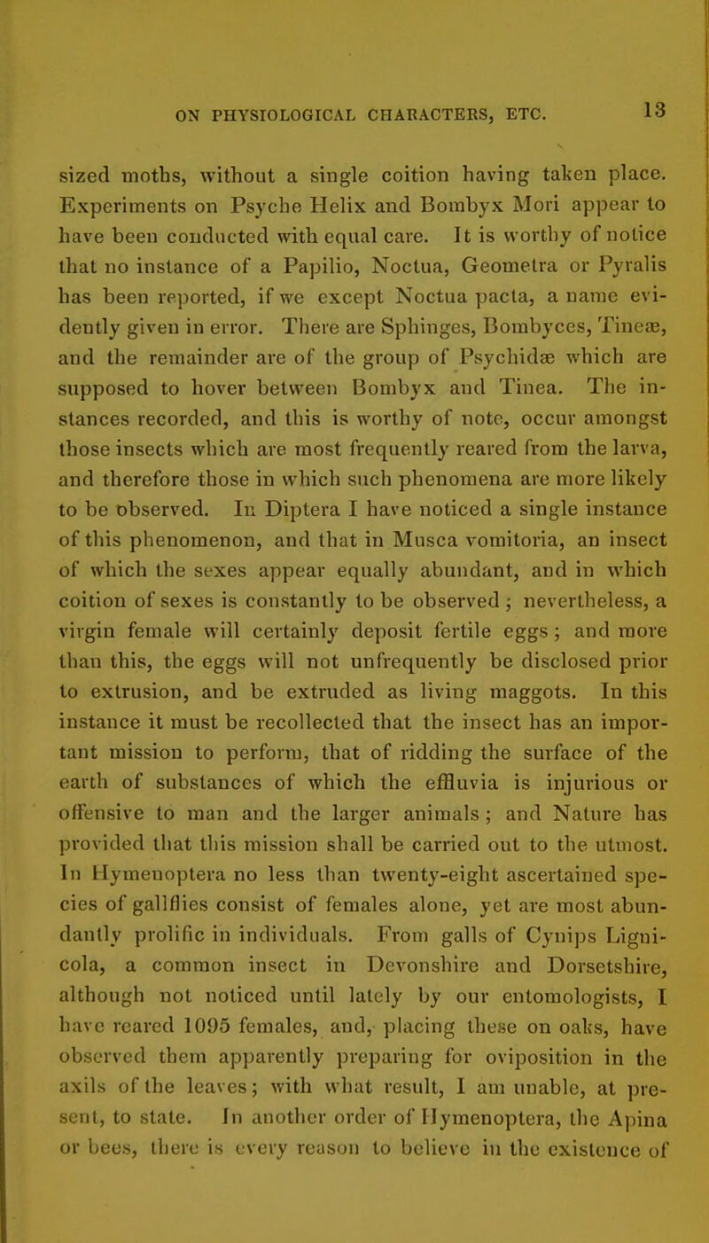 sized moths, without a single coition having talisn place. Experiments on Psyche Helix and Bombyx Mori appear to have been conducted with equal care. It is worthy of notice that no instance of a Papilio, Noctua, Geometra or Pyralis has been reported, if we except Noctua pacta, a name evi- dently given in error. There are Sphinges, Bombyces, Tineae, and the remainder are of the group of Psychidae which are supposed to hover between Bombyx and Tinea, The in- stances recorded, and this is worthy of note, occur amongst those insects which are most frequently reared from the larva, and therefore those in which such phenomena are more likely to be observed. In Diptera I have noticed a single instance of this phenomenon, and that in Musca vomitoria, an insect of which the sexes appear equally abundant, and in which coition of sexes is constantly to be observed ; nevertheless, a virgin female will certainly deposit fertile eggs; and more than this, the eggs will not unfrequently be disclosed prior to extrusion, and be extruded as living maggots. In this instance it must be recollected that the insect has an impor- tant mission to perform, that of ridding the surface of the earth of substances of which the effluvia is injurious or offensive to man and the larger animals ; and Nature has provided that this mission shall be carried out to the utmost. In Hymenoptera no less than twenty-eight ascertained spe- cies of gallflies consist of females alone, yet are most abun- dantly prolific in individuals. From galls of Cyuips Ligui- cola, a common insect in Devonshire and Dorsetshire, although not noticed until lately by our entomologists, I have reared 1095 females, and, placing these on oaks, have observed them apparently preparing for oviposition in the axils of the leaves; with what result, I am unable, at pre- sent, to state. In another order of Hymenoptera, the Apina or bees, there is every reason to believe hi the existence of