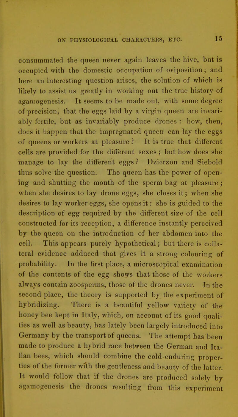 consummated the queen never again leaves the hive, but is occupied with the domestic occupation of oviposilion ; and here an interesting question arises, the solution of which is likely to assist us greatly in working out the true history of agansogeuesis. It seems to be made out, with some degree of precision, that the eggs laid by a virgin queen are invari- ably fertile, but as invariably produce drones : how, then, does it happen that the impregnated queen can lay the eggs of queens or workers at pleasure ? It is true that different cells are provided for the different sexes ; but how does she manage to lay the difTerent eggs ? Dzierzon and Siebold thus solve the question. The queen has the power of open- ing and shutting the mouth of the sperm bag at pleasure ; when she desires to lay drone eggs, she closes it; when she desires to lay worker eggs, she opens it: she is guided to the description of egg required by the different size of the cell constructed for its reception, a difference instantly perceived by the queen on the introduction of her abdomen into the cell. This appears purely hypothetical; but there is colla- teral evidence adduced that gives it a strong colouring of probability. In the first place, a microscopical examination of the contents of the egg shows that those of the workers always contain zoosperms, those of the drones never. In the second place, the theory is supported by the experiment of hybridizing. There is a beautiful yellow variety of the honey bee kept in Italy, which, on account of its good quali- ties as well as beauty, has lately been largely inti-odiiced into Germany by the transport of queens. The attempt has been made to produce a hybrid race between the German and Ita- lian bees, which should combine the cold-enduring proper- lies of the former wi'th the gentleness and beauty of the latter. It would follow that if the drones are produced solely by agamogenesis the drones resulting from this experiment