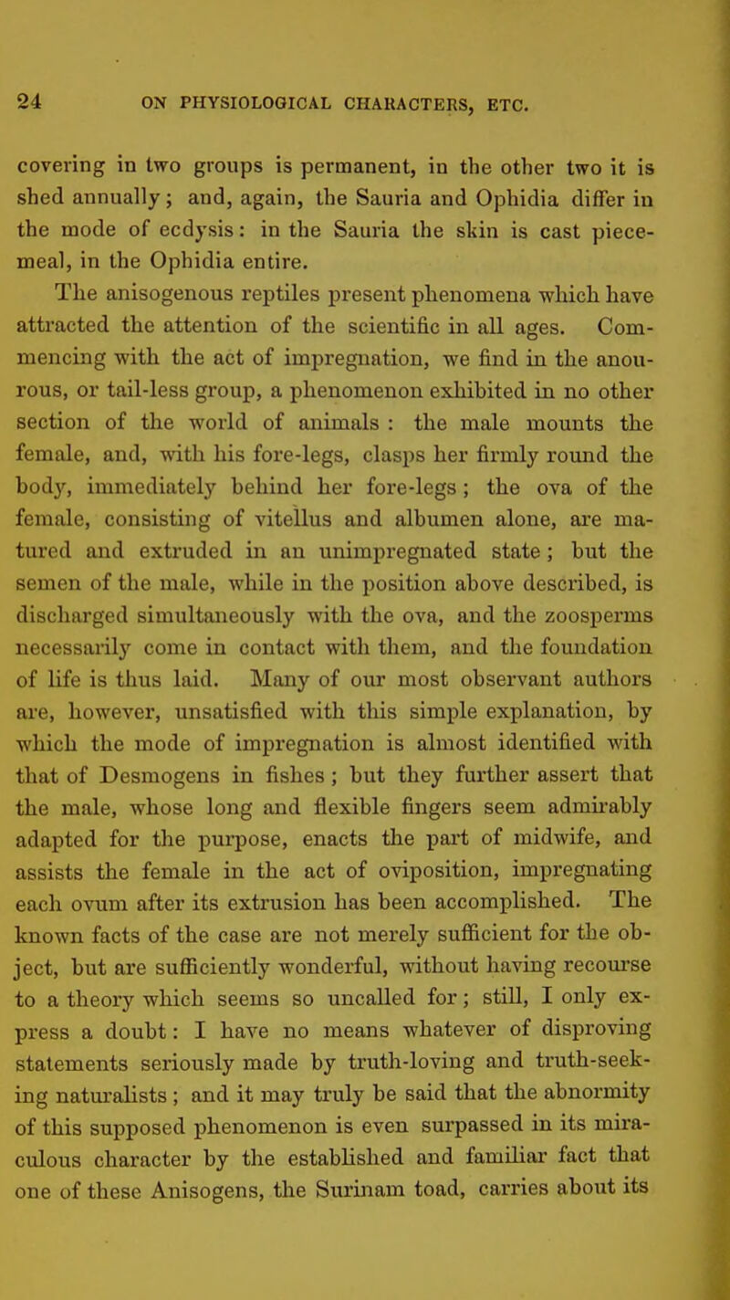covering in two groups is permanent, in the other two it is shed annually; and, again, the Sauria and Ophidia differ in the mode of ecdysis: in the Sauria the skin is cast piece- meal, in the Ophidia entire. The anisogenous reptiles present phenomena which have attracted the attention of the scientific in all ages. Com- mencing with the act of impregnation, we find in the anou- rous, or tail-less group, a phenomenon exhibited in no other section of the world of animals : the male mounts the female, and, with his fore-legs, clasps her firmly round the bod}', immediately behind her fore-legs; the ova of the female, consisting of vitellus and albumen alone, are ma- tured and extruded in an unimpregnated state; but the semen of the male, while in the position above described, is discharged simultaneously with the ova, and the zoosperms necessarilj^ come in contact with them, and the foundation of life is thus laid. Many of our most observant authors are, however, unsatisfied with this simple explanation, by which the mode of impregnation is almost identified with that of Desmogens in fishes; but they further assert that the male, whose long and flexible fingers seem admii-ably adapted for the purpose, enacts the part of midwife, and assists the female in the act of oviposition, impregnating each OTum after its extrusion has been accomplished. The known facts of the case are not merely sufiicient for the ob- ject, but are sufficiently wonderful, without having recoui'se to a theory which seems so uncalled for; still, I only ex- press a doubt: I have no means whatever of disproving statements seriously made by truth-loving and truth-seek- ing naturalists ; and it may truly be said that the abnormity of this supposed phenomenon is even surpassed in its mira- culous character by the established and familiar fact that one of these Anisogens, the Surinam toad, carries about its