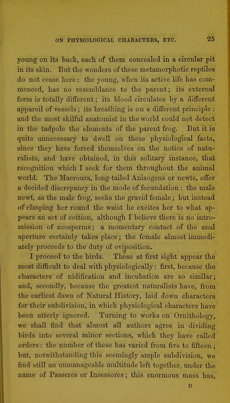 young on its back, eacli of them concealed in a circular pit in its skin. But the wonders of these metamorphotic reptiles do not cease here : the young, when its active life has com- menced, has no resemblance to the parent; its external form is totally different; its blood circulates by a different appareil of vessels; its breathing is on a different principle : and the most skilful anatomist in the world could not detect in the tadpole the elements of the parent frog. But it is quite uimecessary to dwell on these physiological facts, since they have forced themselves on the notice of natu- ralists, and have obtained, in this solitary instance, that recognition which I seek for them throughout the animal world. The Macroura, long-tailed Anisogens or newts, offer a decided discrepancy in the mode of fecundation : the male newt, as the male frog, seeks the gravid female; but instead of clasping her round the waist he excites her to what ap- pears an act of coition, although I believe there is no intro- mission of zoosperms; a momentary contact of the anal aperture certainly takes place; the female almost immedi- ately proceeds to the duty of oviposition. I proceed to the birds. These at first sight appear the most difficult to deal with physiologically: first, because the characters of nidification and incubation are so similar; and, secondly, because the greatest naturalists have, from the earliest dawn of Natural History, laid down characters for their subdivision, in which physiological characters have been utterly ignored. Turning to works on Ornithology, we shall find that almost all authors agree in dividing birds into several minor sections, which they have called orders: the number of these has varied from five to fifteen ; but, notwithstanding this seemingly ample subdivision, we find still an unmanageable multitude left togethei', under the name of Passeres or Insessores; this enormous mass has, D