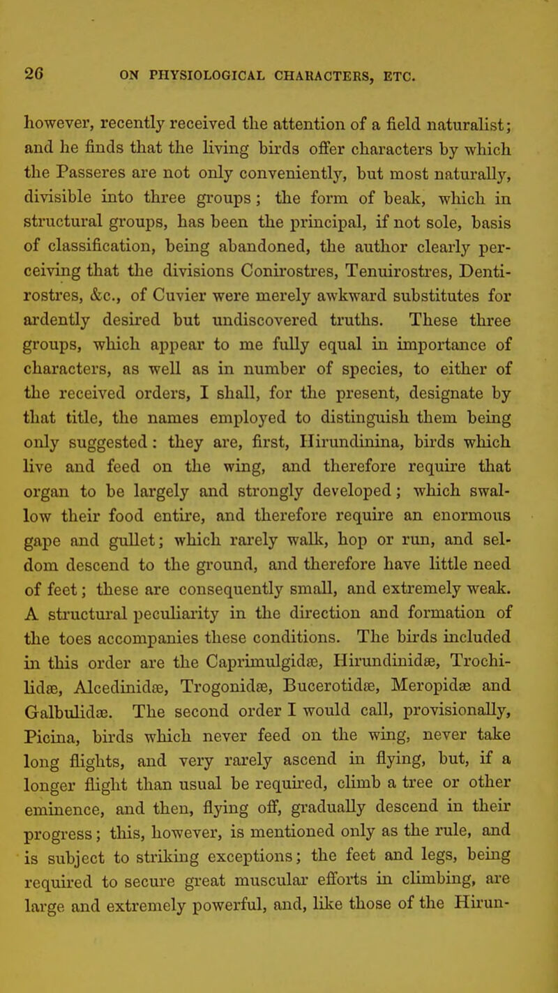 however, recently received tlie attention of a field naturalist; and he finds that the living bii'ds offer characters by which the Passeres are not only conveniently, but most naturally, divisible into three groups; the form of beak, which in structural groups, has been the principal, if not sole, basis of classification, being abandoned, the author clearly per- ceiving that the divisions Conirosti'es, Tenuirosti'es, Denti- rostres, &c., of Cuvier were merely awkward substitutes for ardently desii'ed but undiscovered truths. These three groups, which appear to me fully equal in importance of characters, as well as in number of species, to either of the received orders, I shall, for the present, designate by that title, the names employed to distinguish them being only suggested: they are, first, Hirundinina, birds which live and feed on the wing, and therefore requii'e that organ to be largely and strongly developed; which swal- low their food entire, and therefore require an enormous gape and gullet j which rai'ely walk, hop or run, and sel- dom descend to the ground, and therefore have little need of feet; these are consequently smaU, and extremely weak. A sti'uctural peculiaiity in the direction and formation of the toes accompanies these conditions. The birds included in this order are the Caprimulgidse, Hirundinidse, Trochi- lidse, Alcedinidte, Trogonidse, Bucerotidse, Meropidae and Galbulidae. The second order I would call, provisionally, Picina, birds which never feed on the wing, never take long flights, and very rarely ascend in flying, but, if a longer flight than usual be requked, climb a tree or other eminence, and then, flying off, gradually descend in their progress; this, however, is mentioned only as the rule, and is subject to sti'iking exceptions; the feet and legs, being required to secure great muscular efforts in climbing, are large and extremely powerful, and, like those of the Hirun-