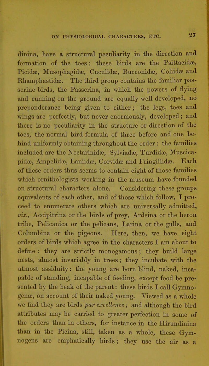 clininaj have a structural peculiarity in the direction and formation of the toes: these birds are the Psittacidae, Picidae, Musophagidae, Cuculidac, Bucconidoe, Coliidae and Rhamphastidse. The third group contains the familiar pas- serine birds, the Passerina, in which the powers of flying and running on the ground are equally well developed, no preponderance being given to either; the legs, toes and wings are perfectly, but never enormously, developed; and there is no peculiarity in the structure or direction of the toes, the normal bii'd formula of three before and one be- hind uniformly obtaining throughout the order: the families included are the Nectarinidae, Sylviadae, Turdidas, Muscica- pidae, Ampelidae, Laniidae, Corvidse and Fringillidse. Each of these orders thus seems to contain eight of those families which ornithologists working in the museum have founded on structural characters alone. Considering these groups equivalents of each other, and of those which follow, I pro- ceed to enumerate others which are universally admitted, viz., Accipitrina or the birds of prey, Ardeina or the heron tribe, Pelicanica or the pelicans, Larina or the gulls, and Columbina or the pigeons. Here, then, we have eight orders of birds which agree in the characters I am about to define : they are strictly monogamous; they build large nests, almost invariably in trees; they incubate with the utmost assiduity: the young are born blind, naked, inca- pable of standing, incapable of feeding, except food be pre- sented by the beak of the parent: these birds I call Gymno- genae, on account of their naked young. Viewed as a whole we find they are birds par excellence; and although the bird attributes may be carried to greater perfection in some of the orders than in others, for instance in the Hirundinina than in the Picina, still, taken as a whole, these Gym- nogens are emphatically birds; they use the air as a