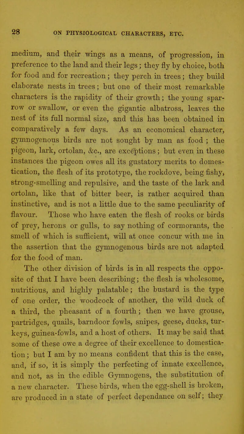 medium, and their wings as a means, of progression, in preference to the land and their legs; they fly by choice, both for food and for recreation ; they perch in trees; they build elaborate nests in trees; but one of their most remarkable characters is the rapidity of their growth; the young spar- row or swallow, or even the gigantic albatross, leaves the nest of its full normal size, and this has been obtained in comparatively a few days. As an economical character, gymnogenous bii-ds are not sought by man as food ; the pigeon, lark, ortolan, &c., are exce'ptions; but even in these instances the pigeon owes all its gustatory merits to domes- tication, the flesh of its prototjT^)e, the rockdove, being fishy, strong-smelling and repulsive, and the taste of the lark and ortolan, like that of bitter beer, is rather acquired than instinctive, and is not a little due to the same peculiarity of flavour. Those who have eaten the flesh of rooks or birds of prey, herons or gulls, to say nothuig of cormorants, the smell of which is sufiicient, will at once concur with me in the assertion tliat the gjonnogenous birds are not adapted for the food of man. The other division of bu-ds is in all respects the oppo- site of that I have been describing; the flesh is wholesome, nutritious, and highly palatable; the bustard is the type of one order, the woodcock of another, the wild duck of a third, the pheasant of a fourth; then we have grouse, partridges, quails, barndoor fowls, snipes, geese, ducks, tur- keys, guinea-fowls, and a host of others. It may be said that some of these owe a degree of their excellence to domestica- tion ; but I am by no means confident that this is the case, and, if so, it is simply the perfecting of innate excellence, and not, as in the edible Gymnogens, the substitution of a new character. These birds, when the egg-shell is broken, are produced in a state of perfect dependance on self; they