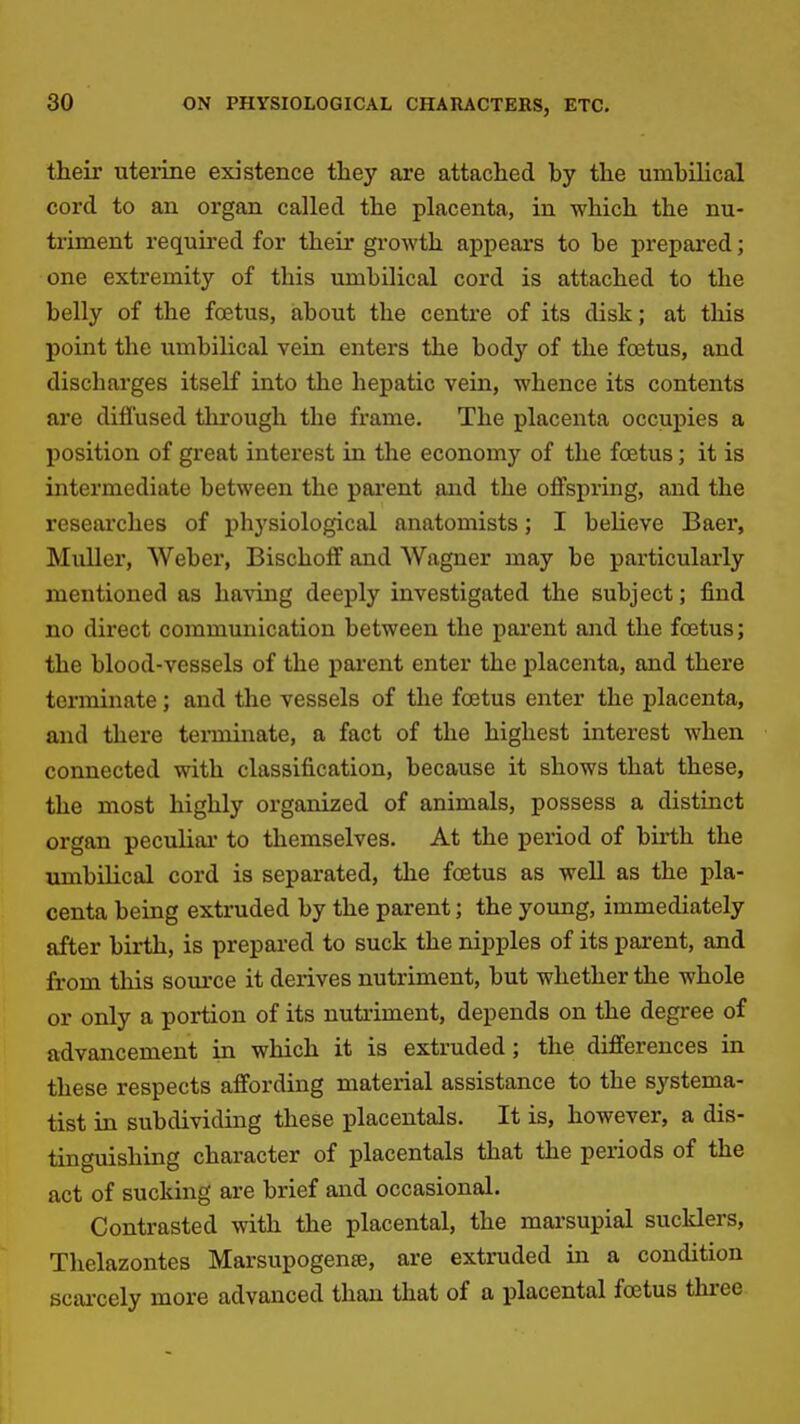 their uterine existence they are attached by the umbilical cord to an organ called the placenta, in which the nu- triment required for their growth appears to be prepared; one extremity of this umbilical cord is attached to the belly of the foetus, about the centre of its disk; at this point the umbilical vein enters the body of the foetus, and discharges itseK into the hepatic vein, whence its contents are diffused through the frame. The placenta occupies a position of great interest in the economy of the foetus; it is intermediate between the parent and the offspring, and the researches of physiological anatomists; I believe Baer, MuUer, Weber, Bischoff and Wagner may be particularly mentioned as having deeply investigated the subject; find no direct communication between the parent and the foetus; the blood-vessels of the pai'ent enter the placenta, and there terminate; and the vessels of the foetus enter the placenta, and there tenninate, a fact of the highest interest when connected with classification, because it shows that these, the most highly organized of animals, possess a distinct organ peculiai* to themselves. At the period of birth the umbilical cord is separated, the foetus as well as the pla- centa being extruded by the parent; the young, immediately after birth, is prepared to suck the nipples of its parent, and from this source it derives nutriment, but whether the whole or only a portion of its nutriment, depends on the degree of advancement in which it is extruded; the differences in these respects affording material assistance to the systema- tist in subdividing these placentals. It is, however, a dis- tinguishing character of placentals that the periods of the act of sucking are brief and occasional. Contrasted with the placental, the marsupial sucklers, Thelazontes Marsupogente, are extruded in a condition scai-cely more advanced than that of a placental foetus three