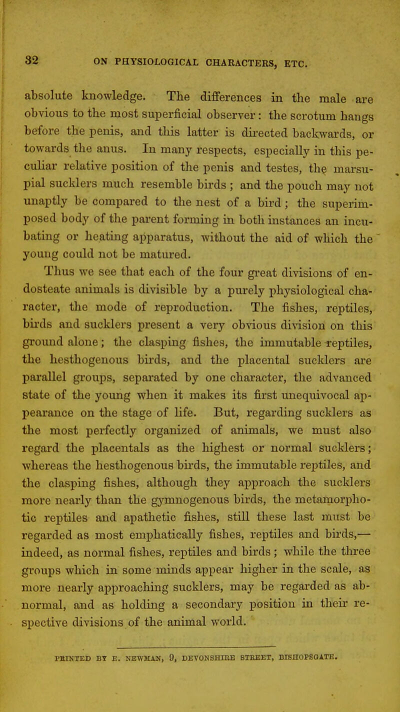 absolute loiowledge. The differences in the male are obvious to the most sui^erficial observer: the scrotum hangs before the penis, and this latter is dii-ected backwards, or towards the anus. In many respects, especially in this pe- culiar relative position of the penis and testes, the marsu- pial sucklers much resemble birds ; and the pouch may not unaptly be compared to tlie nest of a bird; the superim- posed body of the parent forming in both instances an incu- bating or heating apparatus, without the aid of which the young could not be matured. Thus we see that each of the four gi'eat divisions of en- dosteate animals is divisible by a purely physiological cha- racter, the mode of reproduction. The fishes, reptiles, bu-ds and sucklers present a very obvious division on this ground alone; the clasping fishes, the immutable reptiles, the hesthogenous birds, and the placental sucklers are parallel groups, sepai-ated by one character, the advanced state of the young when it makes its first unequivocal ap- pearance on the stage of life. But, regarding sucklers as the most perfectly organized of animals, we must also regard the placentals as the highest or normal sucklers; whereas the hesthogenous bii'ds, the immutable reijtiles, and the clasping fishes, although they approach the sucklers more nearly than the gymnogenous birds, the metamorpho- tic reptiles and apathetic fishes, stUl these last must be regarded as most emphatically fishes, reptiles and birds,— indeed, as normal fishes, reptiles and birds; while the three groups which in some minds appear higher in the scale, as more nearly approaching sucklers, may be regarded as ab- normal, and as holding a secondary position in their re- spective divisions of the animal world. MIINTED BY E. NEWHAN, 9, DETONSHIHE STREET, BISnOPSOATE.