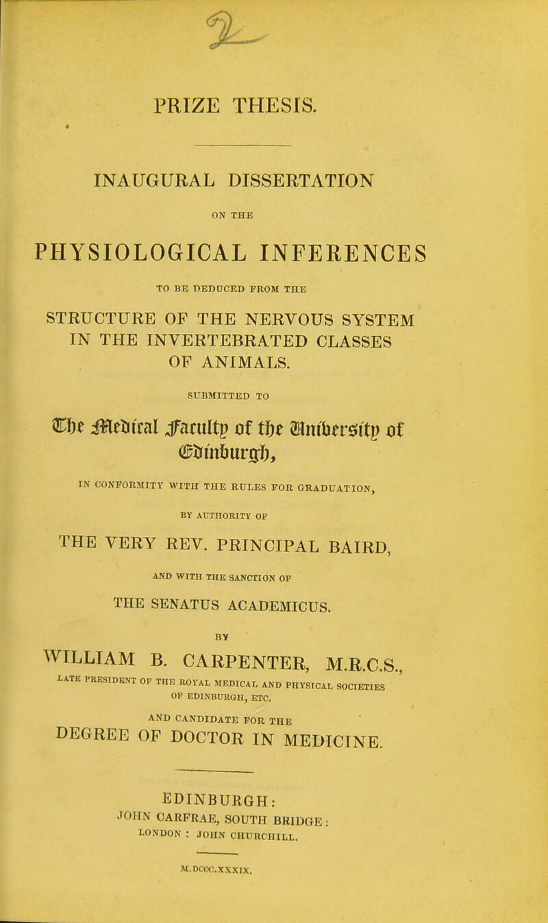 PRIZE THESIS. INAUGURAL DISSERTATION ON THE PHYSIOLOGICAL INFERENCES TO BE DEDUCED FROM THE STRUCTURE OF THE NERVOUS SYSTEM IN THE INVERTEBRATED CLASSES OF ANIMALS. SUBMITTED TO ifletn'cai Jfaniltp of U)t ©itfljersitp of aftJmounjfr, IN CONFORMITY WITH THE RULES FOR GRADUATION, BY AUTHORITY OF THE VERY REV. PRINCIPAL BAIRD, AND WITH THE SANCTION OF THE SENATUS ACADEMICUS. BY WILLIAM B. CARPENTER, M.R.C.S., 1ATE PRESIDENT OP THE ROYAL MEDICAL AND PHYSICAL SOCIETIES OP EDINBURGH, ETC. AND CANDIDATE FOR THE DEGREE OF DOCTOR IN MEDICINE. EDINBURGH: JOHN CARPRAE, SOUTH BRIDGE: LONDON : JOHN CHURCHILL. M.DCOC. XXXIX.