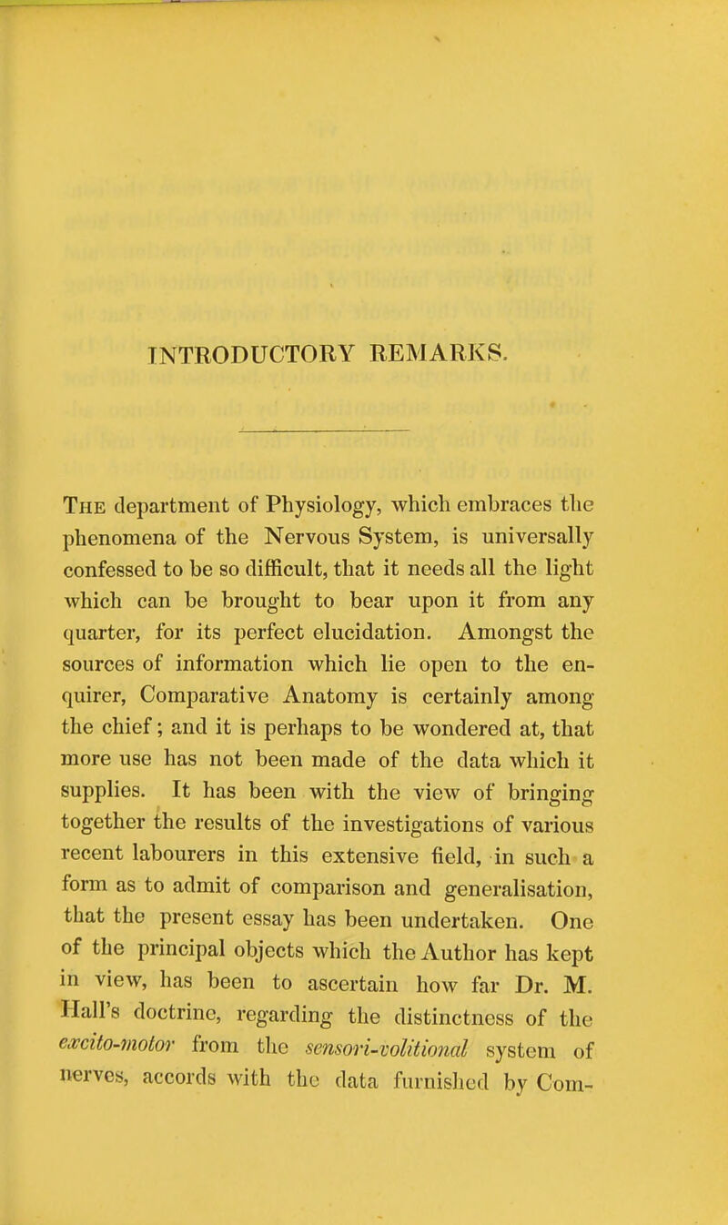 INTRODUCTORY REMARKS. The department of Physiology, which embraces the phenomena of the Nervous System, is universally confessed to be so difficult, that it needs all the light which can be brought to bear upon it from any quarter, for its perfect elucidation. Amongst the sources of information which lie open to the en- quirer, Comparative Anatomy is certainly among the chief; and it is perhaps to be wondered at, that more use has not been made of the data which it supplies. It has been with the view of bringing together the results of the investigations of various recent labourers in this extensive field, in such a form as to admit of comparison and generalisation, that the present essay has been undertaken. One of the principal objects which the Author has kept in view, has been to ascertain how far Dr. M. Hall's doctrine, regarding the distinctness of the excito-motor from the sensori-volitional system of nerves, accords with the data furnished by Com-