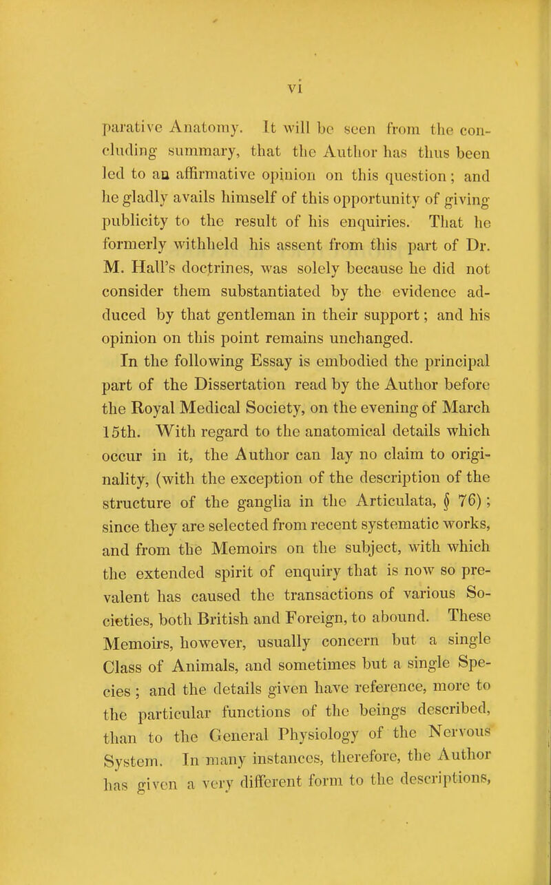 VI parative Anatomy. It will be seen from the con- cluding- summary, that the Author has thus been led to an affirmative opinion on this question; and he gladly avails himself of this opportunity of giving publicity to the result of his enquiries. That he formerly withheld his assent from this part of Dr. M. Hall's doctrines, was solely because he did not consider them substantiated by the evidence ad- duced by that gentleman in their support; and his opinion on this point remains unchanged. In the following Essay is embodied the principal part of the Dissertation read by the Author before the Royal Medical Society, on the evening of March 15th. With regard to the anatomical details which occur in it, the Author can lay no claim to origi- nality, (with the exception of the description of the structure of the ganglia in the Articulata, § 76); since they are selected from recent systematic works, and from the Memoirs on the subject, with which the extended spirit of enquiry that is now so pre- valent has caused the transactions of various So- cieties, both British and Foreign, to abound. These Memoirs, however, usually concern but a single Class of Animals, and sometimes but a single Spe- cies ; and the details given have reference, more to the particular functions of the beings described, than to the General Physiology of the Nervous System. In many instances, therefore, the Author has given a very different form to the descriptions,