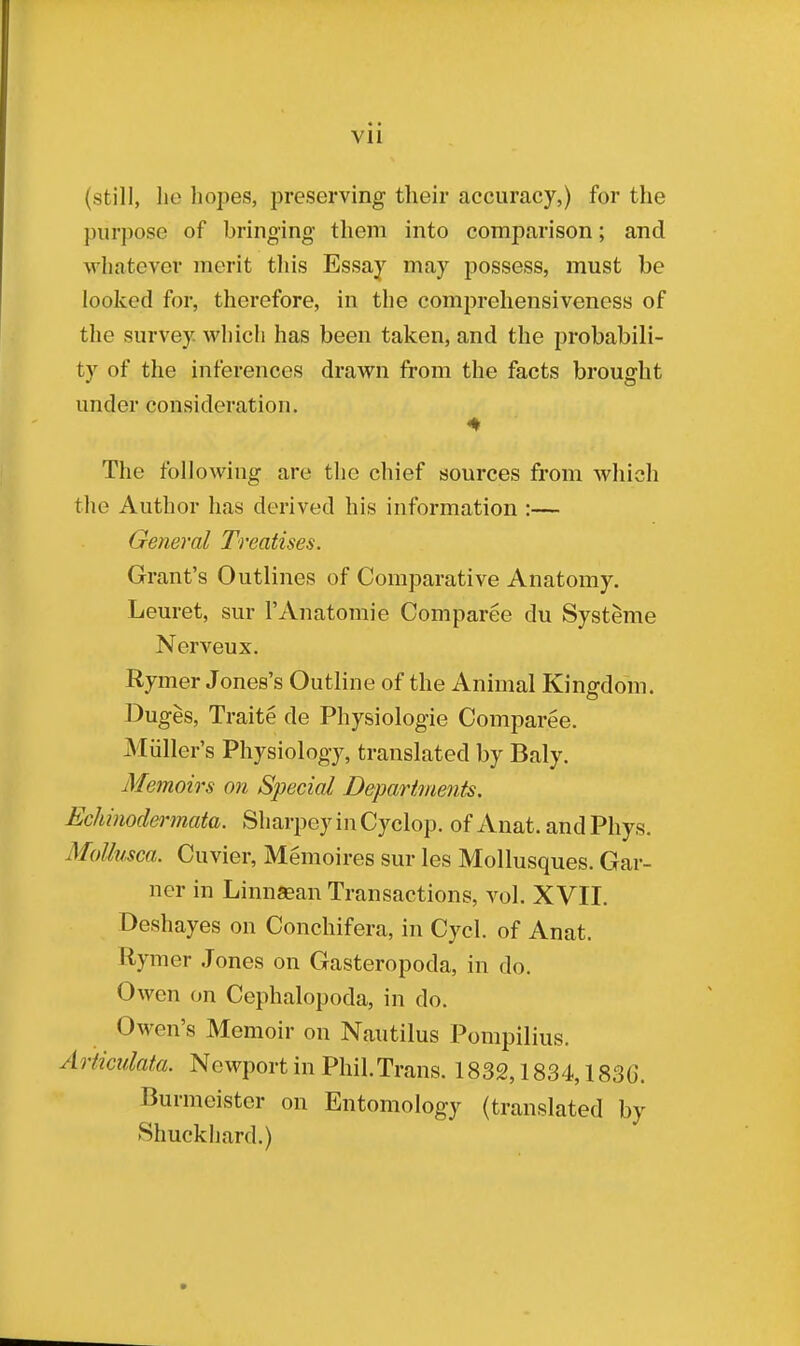 Vll (still, he hopes, preserving their accuracy,) for the purpose of bringing them into comparison; and whatever merit this Essay may possess, must be looked for, therefore, in the comprehensiveness of the survey. Which has been taken, and the probabili- ty of the inferences drawn from the facts brought under consideration. The following are the chief sources from which the Author has derived his information :— General Treatises. Grant's Outlines of Comparative Anatomy. Leuret, sur PAnatomie Comparee du Systeme Nerveux. Rymer Jones's Outline of the Animal Kingdom. Duges, Traite de Physiologie Comparee. Miiller's Physiology, translated by Baly. Memoirs on Special Departments. Echinodermata. Sharpey in Cyclop, of Anat. and Phys. Mollusca. Cuvier, Memoires sur les Mollusques. Gar- ner in Linnaean Transactions, vol. XVII. Deshayes on Conchifera, in Cycl. of Anat. Rymer Jones on Gasteropoda, in do. Owen on Cephalopoda, in do. Owen's Memoir on Nautilus Pompilius. Articulata. Newport in Phil.Trans. 1832,1834,1830. Burmeister on Entomology (translated by Shuckhard.)