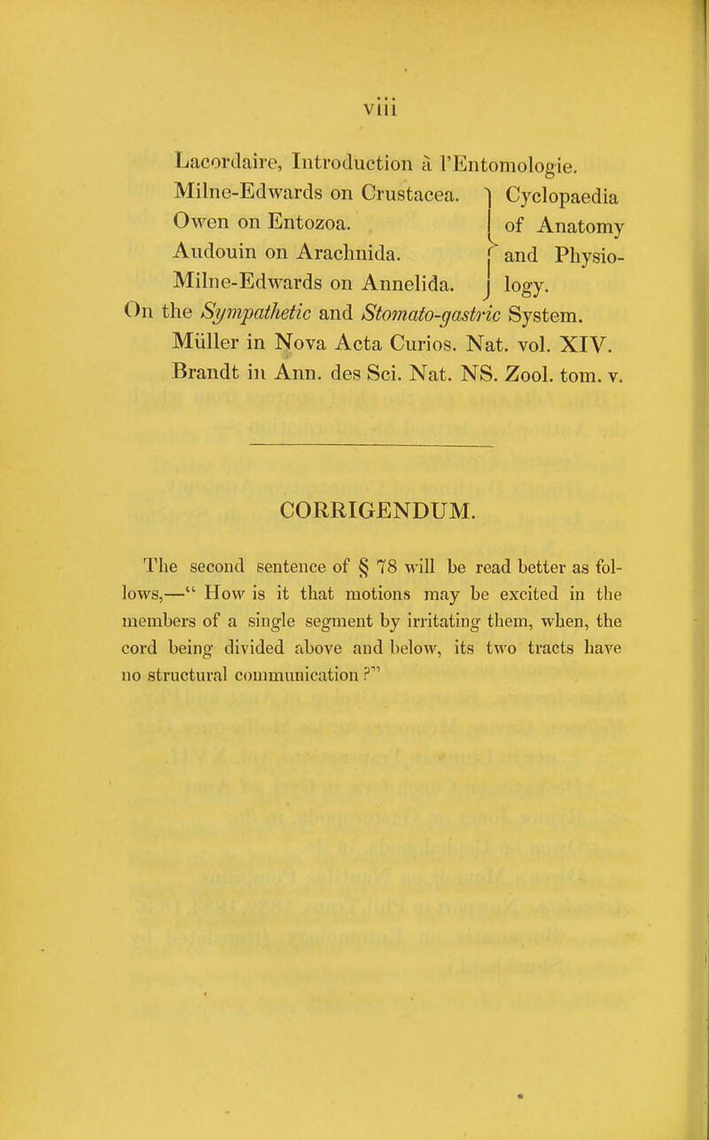 VUl Lacordaire, Introduction a l'Entomologie. Cyclopaedia of Anatomy Milne-Edwards on Crustacea. Owen on Entozoa. Audouin on Arachnida. f and Physio- Milne-Edwards on Annelida, j logy. On the Sympathetic and Stomato-gastric System. Miiller in Nova Acta Curios. Nat. vol. XIV. Brandt in Ann. des Sci. Nat. NS. Zool. torn. v. CORRIGENDUM. The second sentence of § 78 will be read better as fol- lows,— How is it that motions may be excited in the members of a single segment by irritating them, when, the cord being divided above and below, its two tracts have no structural communication P11