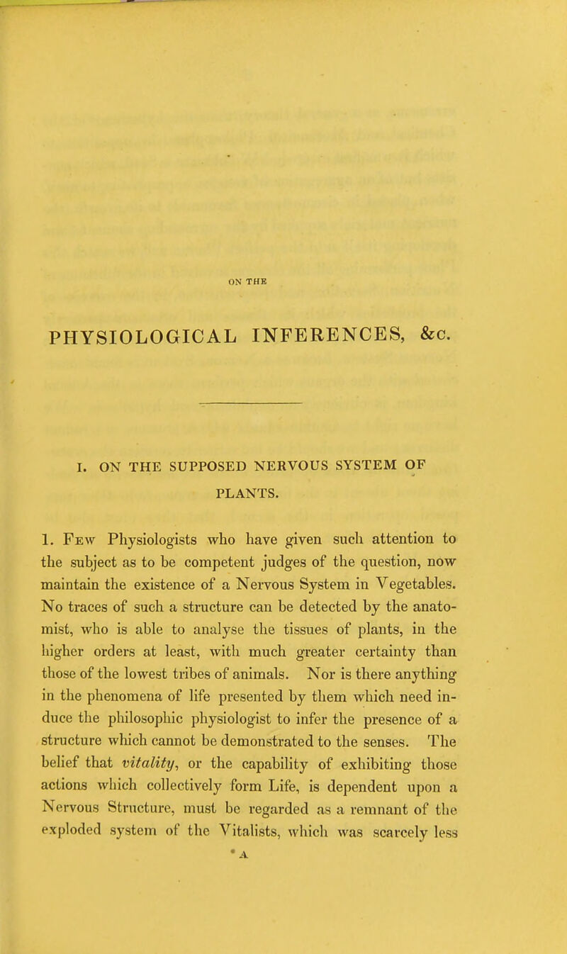 ON THK PHYSIOLOGICAL INFERENCES, &c. I. ON THE SUPPOSED NERVOUS SYSTEM OF PLANTS. 1. Few Physiologists who have given such attention to the subject as to be competent judges of the question, now maintain the existence of a Nervous System in Vegetables. No traces of such a structure can be detected by the anato- mist, who is able to analyse the tissues of plants, in the higher orders at least, with much greater certainty than those of the lowest tribes of animals. Nor is there anything in the phenomena of life presented by them which need in- duce the philosophic physiologist to infer the presence of a structure which cannot be demonstrated to the senses. The belief that vitality, or the capability of exhibiting those actions which collectively form Life, is dependent upon a Nervous Structure, must be regarded as a remnant of the exploded system of the Vitalists, which was scarcely less