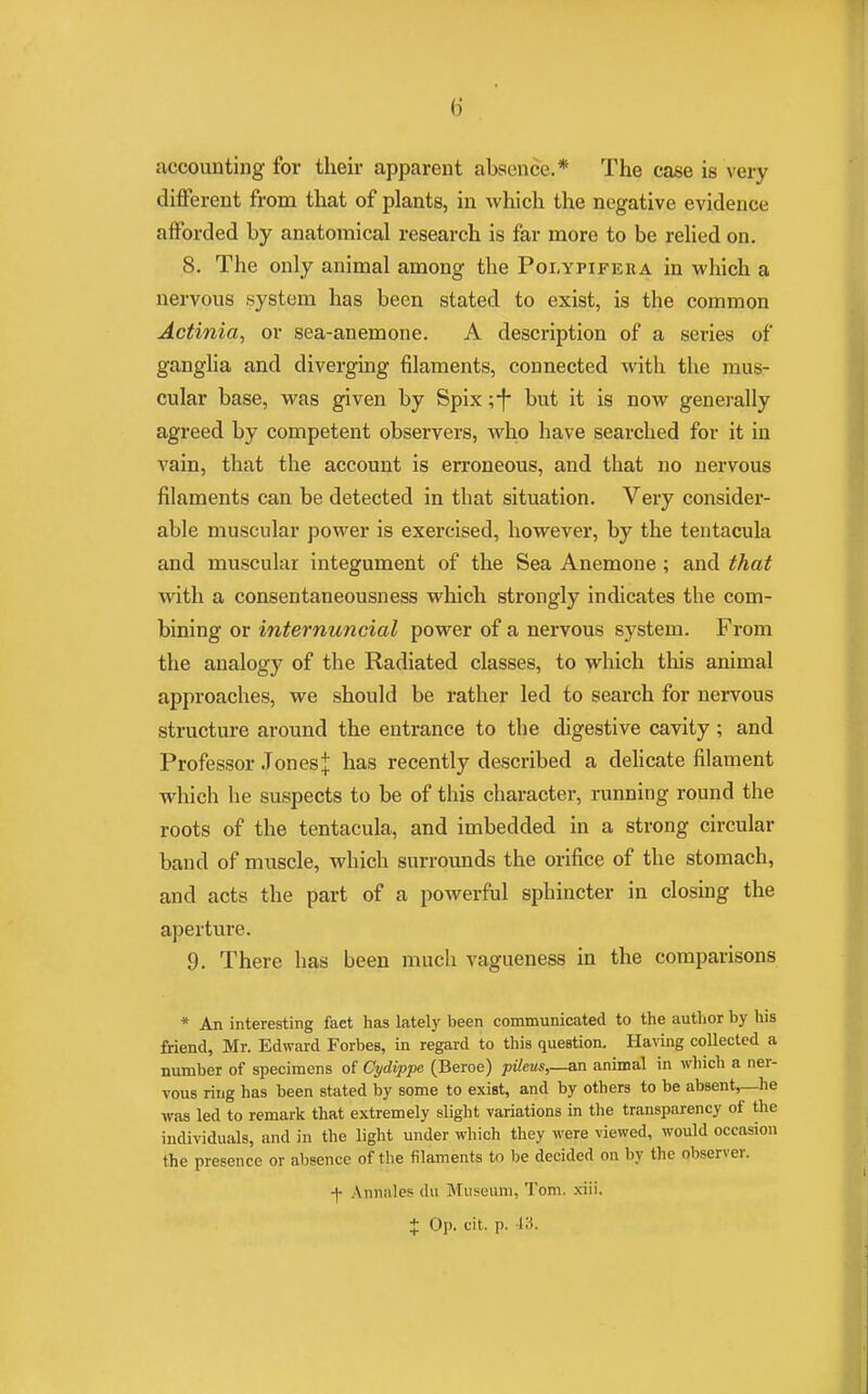 accounting for their apparent absence.* The case is very different from that of plants, in which the negative evidence afforded by anatomical research is far more to be relied on. 8. The only animal among the Polypifera in which a nervous system has been stated to exist, is the common Actinia, or sea-anemone. A description of a series of ganglia and diverging filaments, connected with the mus- cular base, was given by Spix ;f but it is now generally agreed by competent observers, who have searched for it in vain, that the account is erroneous, and that no nervous filaments can be detected in that situation. Very consider- able muscular power is exercised, however, by the tentacula and muscular integument of the Sea Anemone ; and that with a consentaneousness which strongly indicates the com- bining or internuncial power of a nervous system. From the analogy of the Radiated classes, to which this animal approaches, we should be rather led to search for nervous structure around the entrance to the digestive cavity ; and Professor JonesJ has recently described a delicate filament which he suspects to be of this character, running round the roots of the tentacula, and imbedded in a strong circular band of muscle, which surrounds the orifice of the stomach, and acts the part of a powerful sphincter in closing the aperture. 9. There has been much vagueness in the comparisons * An interesting fact has lately been communicated to the author by his friend, Mr. Edward Forbes, in regard to this question. Having collected a number of specimens of Cydippe (Beroe) pileus,—an animal in which a ner- vous ring has been stated by some to exist, and by others to be absent,—he was led to remark that extremely slight variations in the transparency of the individuals, and in the light under which they were viewed, would occasion the presence or absence of the filaments to be decided on by the observer. + Annales du Museum, Tom. xiii. + Op. cit. p. it8.