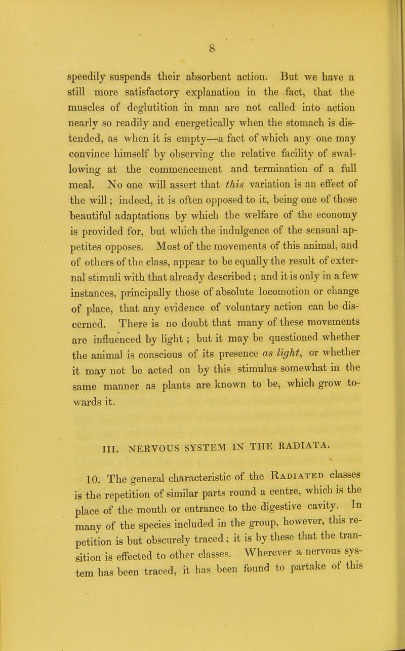 s speedily suspends their absorbent action. But we have a still more satisfactory explanation in the fact, that the muscles of deglutition in man are not called into action nearly so readily and energetically when the stomach is dis- tended, as when it is empty—a fact of which any one may convince himself by observing the relative facility of swal- lowing at the commencement and termination of a full meal. No one will assert that this variation is an effect of the will; indeed, it is often opposed to it, being one of those beautiful adaptations by which the welfare of the economy is provided for, but which the indulgence of the sensual ap- petites opposes. Most of the movements of this animal, and of others of the class, appear to be equally the result of exter- nal stimuli with that already described ; and it is only in a few instances, principally those of absolute locomotion or change of place, that any evidence of voluntary action can be dis- cerned. There is no doubt that many of these movements are influenced by light ; but it may be questioned whether the animal is conscious of its presence as light, or whether it may not be acted on by this stimulus somewhat in the same manner as plants are known to be, which grow to- wards it. III. NERVOUS SYSTEM IN THE RADIATA. 10. The general characteristic of the Radiated classes is the repetition of similar parts round a centre, which is the place of the mouth or entrance to the digestive cavity. In many of the species included in the group, however, this re- petition is but obscurely traced; it is by these that the tran- sition is effected to other classes. Wherever a nervous sys- tem has been traced, it has been found to partake of this