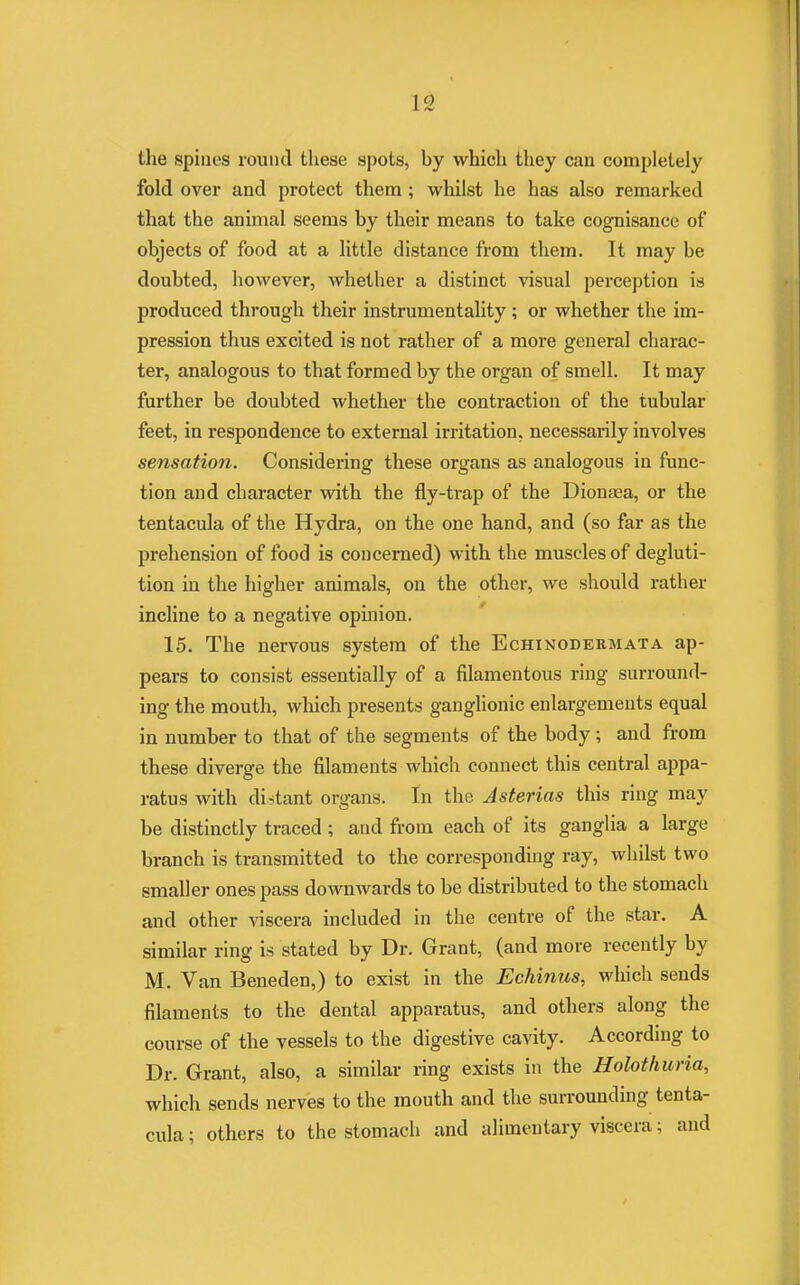 the spines round these spots, hy which they can completely fold over and protect them; whilst he has also remarked that the animal seems by their means to take cognisance of objects of food at a little distance from them. It may he doubted, however, whether a distinct visual perception is produced through their instrumentality; or whether the im- pression thus excited is not rather of a more general charac- ter, analogous to that formed by the organ of smell. It may further be doubted whether the contraction of the tubular feet, in respondence to external irritation, necessarily involves sensation. Considering these organs as analogous in func- tion and character with the fly-trap of the Dionaea, or the tentacula of the Hydra, on the one hand, and (so far as the prehension of food is concerned) with the muscles of degluti- tion in the higher animals, on the other, we should rather incline to a negative opinion. 15. The nervous system of the Echinodermata ap- pears to consist essentially of a filamentous ring surround- ing the mouth, which presents ganglionic enlargements equal in number to that of the segments of the body ; and from these diverge the filaments which connect this central appa- ratus with distant organs. In the Asterias this ring may be distinctly traced ; and from each of its ganglia a large branch is transmitted to the corresponding ray, whilst two smaller ones pass downwards to be distributed to the stomach and other viscera included in the centre of the star. A similar ring is stated by Dr. Grant, (and more recently by M. Van Beneden,) to exist in the Echinus, which sends filaments to the dental apparatus, and others along the course of the vessels to the digestive cavity. According to Dr. Grant, also, a similar ring exists in the Holothuria, which sends nerves to the mouth and the surrounding tenta- cula ; others to the stomach and alimentary viscera; and