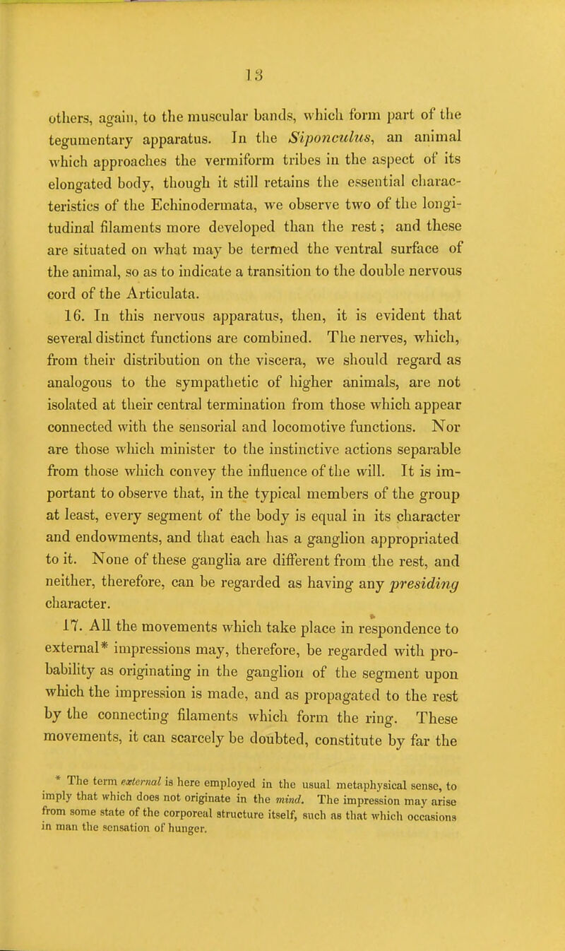 others, again, to the muscular bands, which form part of the tegumentary apparatus. In the Siponcuhis, an animal which approaches the vermiform tribes in the aspect of its elongated body, though it still retains the essential charac- teristics of the Echinodermata, we observe two of the longi- tudinal filaments more developed than the rest; and these are situated on what may be termed the ventral surface of the animal, so as to indicate a transition to the double nervous cord of the Articulata. 16. In this nervous apparatus, then, it is evident that several distinct functions are combined. The nerves, which, from their distribution on the viscera, we should regard as analogous to the sympathetic of higher animals, are not isolated at their central termination from those which appear connected with the sensorial and locomotive functions. Nor are those which minister to the instinctive actions separable from those which convey the influence of the will. It is im- portant to observe that, in the typical members of the group at least, every segment of the body is equal in its character and endowments, and that each has a ganglion appropriated to it. None of these ganglia are different from the rest, and neither, therefore, can be regarded as having any presiding character. 17. All the movements which take place in respondence to external* impressions may, therefore, be regarded with pro- bability as originating in the ganglion of the segment upon which the impression is made, and as propagated to the rest by the connecting filaments which form the ring. These movements, it can scarcely be doubted, constitute by far the * The term external is here employed in the usual metaphysical sense, to imply that which does not originate in the mind. The impression may arise from some state of the corporeal structure itself, such as that which occasions in man the sensation of hunger.
