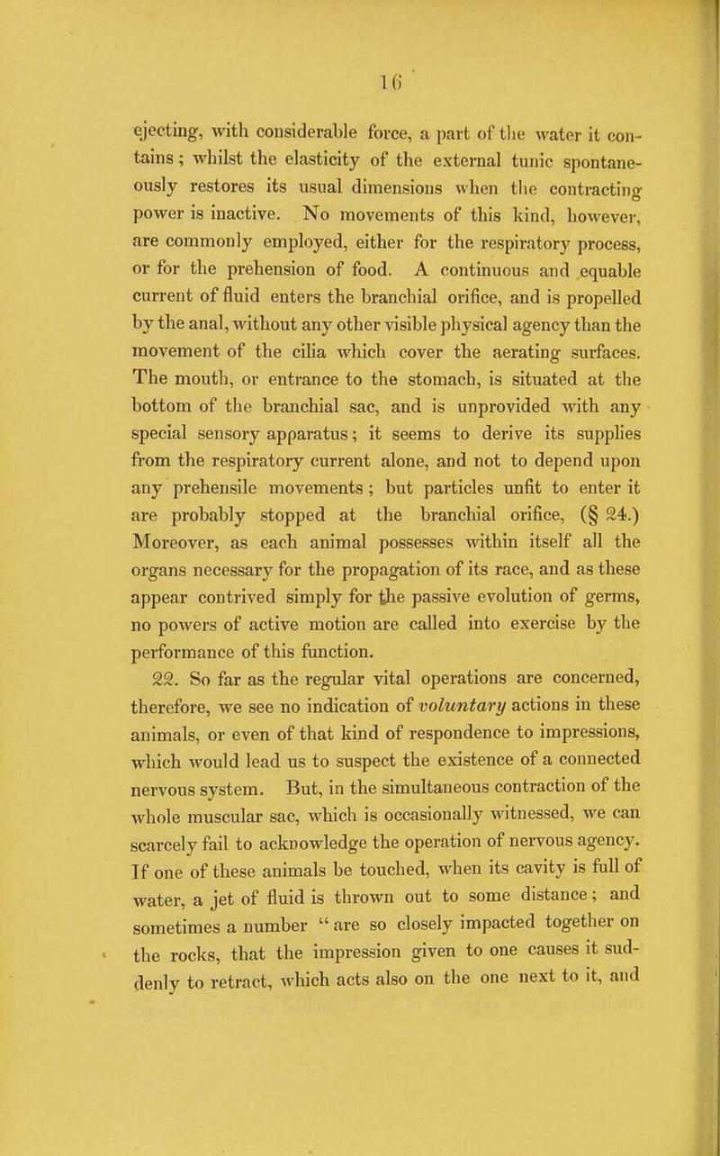 ejecting, with considerable force, a part of the water it con- tains ; whilst the elasticity of the external tunic spontane- ously restores its usual dimensions when the contracting power is inactive. No movements of this kind, however, are commonly employed, either for the respiratory process, or for the prehension of food. A continuous and equable current of fluid enters the branchial orifice, and is propelled by the anal, without any other visible physical agency than the movement of the cilia which cover the aerating surfaces. The mouth, or entrance to the stomach, is situated at the bottom of the branchial sac, and is unprovided with any special sensory apparatus; it seems to derive its supplies from the respiratory current alone, and not to depend upon any prehensile movements; but particles unfit to enter it are probably stopped at the branchial orifice, (§ 24.) Moreover, as each animal possesses within itself all the organs necessary for the propagation of its race, and as these appear contrived simply for the passive evolution of germs, no powers of active motion are called into exercise by the performance of this function. 22. So far as the regular vital operations are concerned, therefore, we see no indication of voluntary actions in these animals, or even of that kind of respondence to impressions, which would lead us to suspect the existence of a connected nervous system. But, in the simultaneous contraction of the whole muscular sac, which is occasionally witnessed, we can scarcely fail to acknowledge the operation of nervous agency. If one of these animals be touched, when its cavity is full of water, a jet of fluid is thrown out to some distance; and sometimes a number are so closely impacted together on the rocks, that the impression given to one causes it sud- denly to retract, which acts also on the one next to it, and