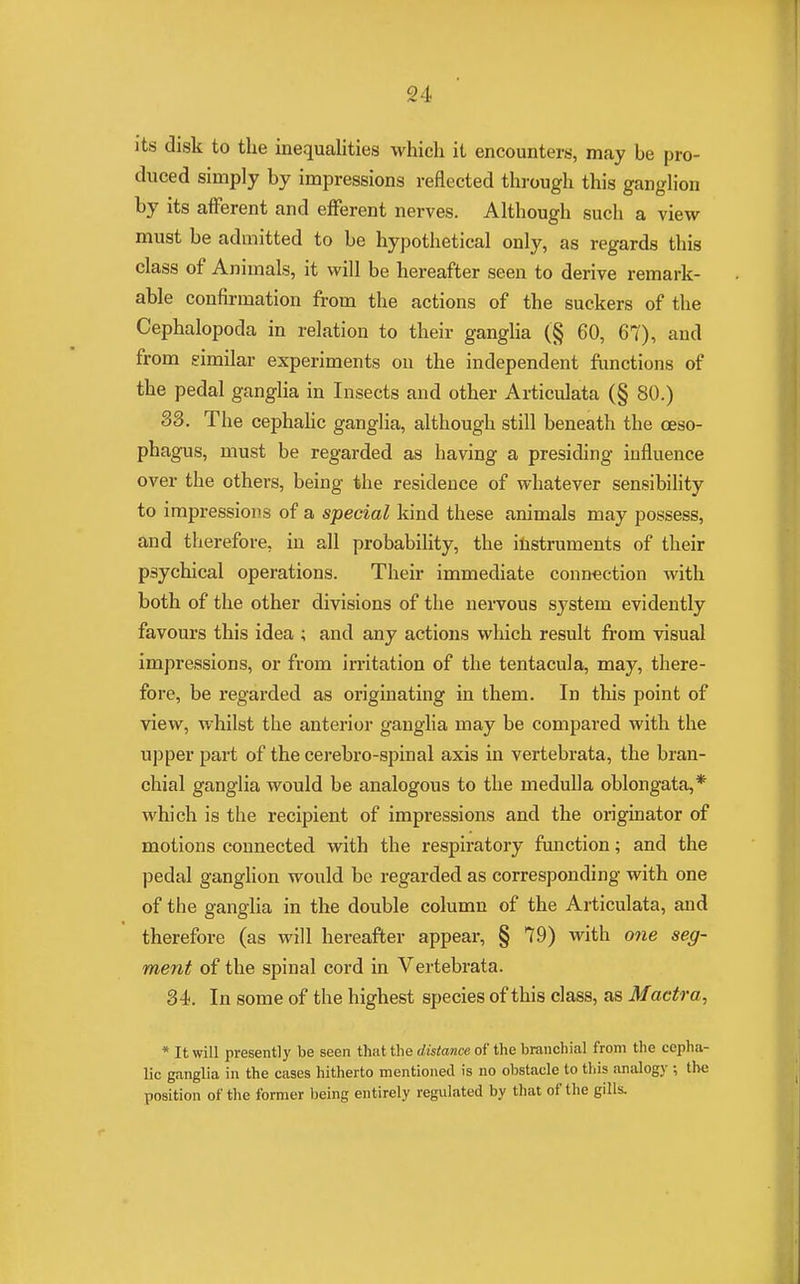 it.s disk to the inequalities which it encounters, may be pro- duced simply by impressions reflected through this ganglion by its afferent and efferent nerves. Although such a view must be admitted to be hypothetical only, as regards this class of Animals, it will be hereafter seen to derive remark- able confirmation from the actions of the suckers of the Cephalopoda in relation to their ganglia (§ 60, 67), and from similar experiments on the independent functions of the pedal ganglia in Insects and other Articulata (§ 80.) 33. The cephalic ganglia, although still beneath the oeso- phagus, must be regarded as having a presiding influence over the others, being the residence of whatever sensibility to impressions of a special kind these animals may possess, and therefore, in all probability, the instruments of their psychical operations. Their immediate connection with both of the other divisions of the nervous system evidently favours this idea ; and any actions which result from visual impressions, or from irritation of the tentacula, may, there- fore, be regarded as originating in them. In this point of view, whilst the anterior ganglia may be compared with the upper part of the cerebro-spinal axis in vertebrata, the bran- chial ganglia would be analogous to the medulla oblongata,* which is the recipient of impressions and the originator of motions connected with the respiratory function; and the pedal ganglion would be regarded as corresponding with one of the ganglia in the double column of the Articulata, and therefore (as will hereafter appear, § 79) with one seg- ment of the spinal cord in Vertebrata. 34. In some of the highest species of this class, as Mactra, * It will presently be seen that the distance of the branchial from the cepha- lic ganglia in the cases hitherto mentioned is no obstacle to this analogy ; the position of the former being entirely regulated by that of the gills.