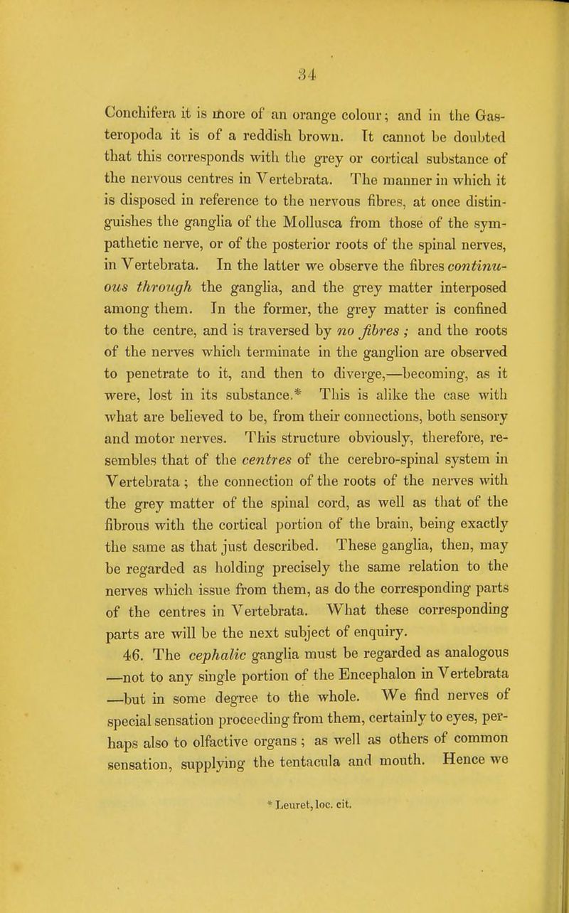 .; i Conchifera it is more of an orange colour; and in the Gas- teropoda it is of a reddish Drown. It cannot be doubted that this corresponds with the grey or cortical substance of the nervous centres in Vertebrata. The manner in which it is disposed in reference to the nervous fibres, at once distin- guishes the ganglia of the Mollusca from those of the sym- pathetic nerve, or of the posterior roots of the spinal nerves, in Vertebrata. In the latter we observe the fibres continu- ous through the ganglia, and the grey matter interposed among them. In the former, the grey matter is confined to the centre, and is traversed by no fibres ; and the roots of the nerves which terminate in the ganglion are observed to penetrate to it, and then to diverge,—becoming, as it were, lost in its substance.* This is alike the case with what are believed to be, from their connections, both sensory and motor nerves. This structure obviously, therefore, re- sembles that of the centres of the cerebro-spinal system in Vertebrata; the connection of the roots of the nerves with the grey matter of the spinal cord, as well as that of the fibrous with the cortical portion of the brain, being exactly the same as that just described. These ganglia, then, may be regarded as holding precisely the same relation to the nerves which issue from them, as do the corresponding parts of the centres in Vertebrata. What these corresponding parts are will be the next subject of enquiry. 46. The cephalic ganglia must be regarded as analogous —not to any single portion of the Encephalon in Vertebrata —but in some degree to the whole. We find nerves of special sensation proceeding from them, certainly to eyes, per- haps also to olfactive organs ; as well as others of common sensation, supplying the tentacula and mouth. Hence we