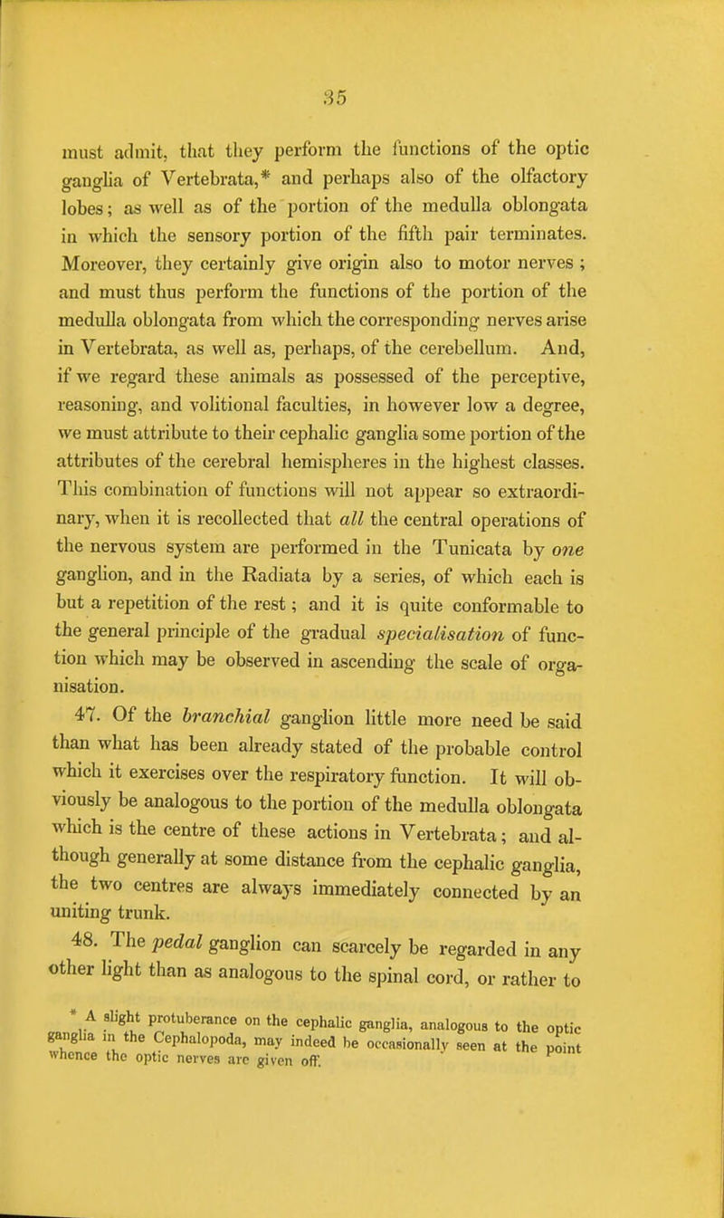 must admit, that they perform the functions of the optic ganglia of Vertebrata,* and perhaps also of the olfactory lobes; as well as of the portion of the medulla oblongata in which the sensory portion of the fifth pair terminates. Moreover, they certainly give origin also to motor nerves ; and must thus perform the functions of the portion of the medulla oblongata from which the corresponding nerves arise in Vertebrata, as well as, perhaps, of the cerebellum. And, if we regard these animals as possessed of the perceptive, reasoning, and volitional faculties, in however low a degree, we must attribute to their cephalic ganglia some portion of the attributes of the cerebral hemispheres in the highest classes. This combination of functions will not appear so extraordi- nary, when it is recollected that all the central operations of the nervous system are performed in the Tunicata by one ganglion, and in the Radiata by a series, of which each is but a repetition of the rest; and it is quite conformable to the general principle of the gradual specialisation of func- tion which may be observed in ascending the scale of orga- nisation. 47. Of the branchial ganglion little more need be said than what has been already stated of the probable control which it exercises over the respiratory function. It will ob- viously be analogous to the portion of the medulla oblongata which is the centre of these actions in Vertebrata; and al- though generally at some distance from the cephalic ganglia, the two centres are always immediately connected by an uniting trunk. 48. The pedal ganglion can scarcely be regarded in any other light than as analogous to the spinal cord, or rather to mlA ligit P'0tl!bance on the cePh*lic ganglia, analogous to the optic ganglia in the Cephalopoda, may indeed be occasionally seen at the point whence the optic nerves arc given oft1. P