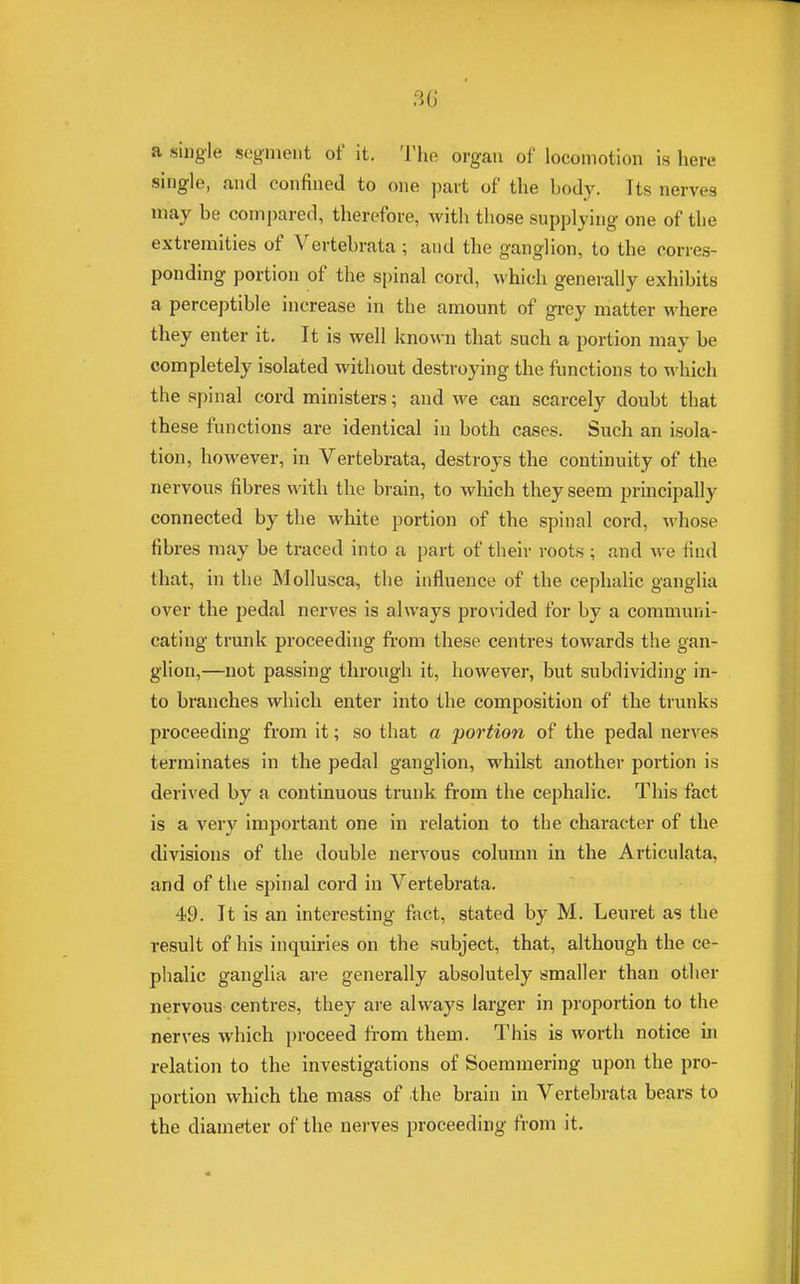 a single segment of it. The organ of locomotion is here single, and confined to one part of the body. Its nerve3 may he compared, therefore, with those supplying one of the extremities of Vertehrata ; and the ganglion, to the corres- ponding portion of the spinal cord, which generally exhibits a perceptible increase in the amount of grey matter where they enter it. It is well known that such a portion may be completely isolated without destroying the functions to which the spinal cord ministers; and we can scarcely doubt that these functions are identical in both cases. Such an isola- tion, however, in Vertebrata, destroys the continuity of the nervous fibres with the brain, to which they seem principally connected by the white, portion of the spinal cord, whose fibres may be traced into a part of their roots ; and we find that, in the Mollusca, the influence of the cephalic ganglia over the pedal nerves is always provided for by a communi- cating trunk proceeding from these centres towards the gan- glion,—not passing through it, however, but subdividing in- to branches which enter into the composition of the trunks proceeding from it; so that a portion of the pedal nerves terminates in the pedal ganglion, whilst another portion is derived by a continuous trunk from the cephalic. This fact is a very important one in relation to the character of the divisions of the double nervous column in the Articulata, and of the spinal cord in Vertebrata. 49. It is an interesting fact, stated by M. Leuret as the result of his inquiries on the subject, that, although the ce- phalic ganglia are generally absolutely smaller than other nervous centres, they are always larger in proportion to the nerves which proceed from them. This is worth notice in relation to the investigations of Soemmering upon the pro- portion which the mass of the brain in Vertebrata bears to the diameter of the nerves proceeding from it.