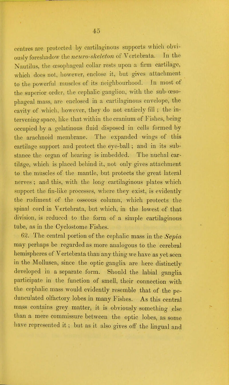 centres are protected by cartilaginous supports which obvi- ously foreshadow the neuro-skeleton of Vertebrata. In the Nautilus, the oesophageal collar rests upon a firm cartilage, which does not, however, enclose it, but gives attachment to the powerful muscles of its neighbourhood. In most of the superior order, the cephalic ganglion, with the sub-oeso- phageal mass, are enclosed in a cartilaginous envelope, the cavity of which, however, they do not entirely fill; the in- tervening space, like that within the cranium of Fishes, being occupied by a gelatinous fluid disposed in cells formed by the arachnoid membrane. The expanded wings of this cartilage support and protect the eye-ball; and in its sub- stance the organ of hearing is imbedded. The nuchal car- tilage, which is placed behind it, not only gives attachment to the muscles of the mantle, but protects the great lateral nerves; and this, with the long cartilaginous plates which support the fin-like processes, where they exist, is evidently the rudiment of the osseous column, which protects the spinal cord in Vertebrata, but which, in the lowest of that division, is reduced to the form of a simple cartilaginous tube, as in the Cyclostome Fishes. 62. The central portion of the cephalic mass in the Sepia may perhaps be regarded as more analogous to the cerebral hemispheres of Vertebrata than any thing we have as yet seen in the Mollusca, since the optic ganglia are here distinctly developed in a separate form. Should the labial ganglia participate in the function of smell, their connection with the cephalic mass would evidently resemble that of the pe- dunculated olfactory lobes in many Fishes. As this central mass contains grey matter, it is obviously something .else than a mere commissure between the optic lobes, as some have represented it; but as it also gives off the lingual and