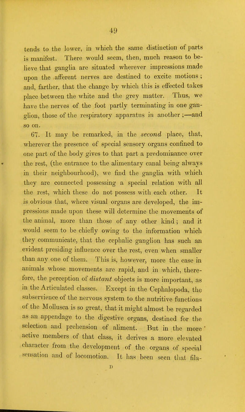 tends to the lower, in which the same distinction of parts is manifest. There would seem, then, much reason to be- lieve that ganglia are situated wherever impressions made upon the afferent nerves are destined to excite motions ; and, farther, that the change by which this is effected takes place between the white and the grey matter. Thus, we have the nerves of the foot partly terminating in one gan- glion, those of the respiratory apparatus in another ;—and so on. 67. It may be remarked, in the second place, that, wherever the presence of special sensory organs confined to one part of the body gives to that part a predominance over the rest, (the entrance to the alimentary canal being always in their neighbourhood), we find the ganglia with which they are connected possessing a special relation with all the rest, which these do not possess with each other. It is obvious that, where visual organs are developed, the im- pressions made upon these will determine the movements of the animal, more than those of any other kind; and it would seem to be chiefly owing to the information which they communicate, that the cephalic ganglion has such an evident presiding influence over the rest, even when smaller than any one of them. This is, however, more the case in animals whose movements are rapid, and in which, there- fore, the perception of distant objects is more important, as in the Articulated classes. Except in the Cephalopoda, the subservience of the nervous system to the nutritive functions of the Mollusca is so great, that it might almost be regarded as an appendage to the digestive organs, destined for the selection and prehension of aliment. But in the more ' active members of that class, it derives a more elevated character from the development of the organs of special sensation and of locomotion. It has been seen that fila-