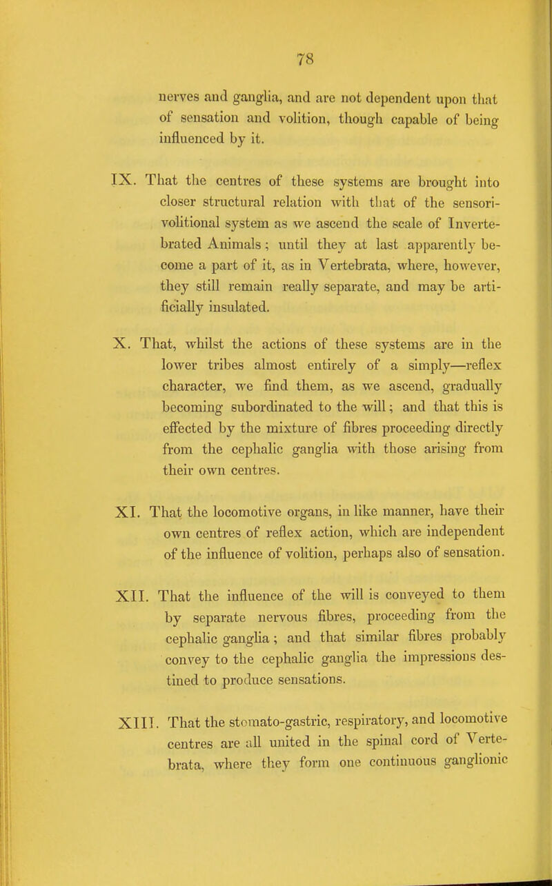 nerves and ganglia, and are not dependent upon that of sensation and volition, though capable of being influenced by it. IX. That the centres of these systems are brought into closer structural relation with that of the sensori- volitional system as we ascend the scale of Inverte- brated Animals; until they at last apparently be- come a part of it, as in Vertebrata, where, however, they still remain really separate, and may be arti- ficially insulated. X. That, whilst the actions of these systems are in the lower tribes almost entirely of a simply—reflex character, we find them, as we ascend, gradually becoming subordinated to the will; and that this is effected by the mixture of fibres proceeding directly from the cephalic ganglia with those arising from their own centres. XI. That the locomotive organs, in like manner, have their own centres of reflex action, which are independent of the influence of volition, perhaps also of sensation. XII. That the influence of the will is conveyed to them by separate nervous fibres, proceeding from the cephalic ganglia; and that similar fibres probably convey to the cephalic ganglia the impressions des- tined to produce sensations. XIII. That the stomato-gastric, respiratory, and locomotive centres are all united in the spinal cord of Verte- brata, where they form one continuous ganglionic