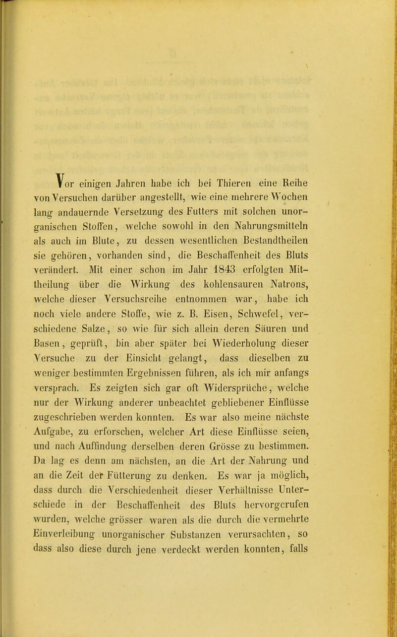 Vor einigen Jahren habe ich bei Thieren eine Reihe von Versuchen darüber angestellt, wie eine mehrere Wochen lang andauernde Versetzung des Futters mit solchen unor- ganischen Stoffen, welche sowohl in den Nahrungsmitteln als auch im Blute, zu dessen wesentlichen Bestandtheilen sie gehören, vorhanden sind, die Beschaffenheit des Bluts verändert. Mit einer schon im Jahr 1843 erfolgten Mit- theilung über die Wirkung des kohlensauren Natrons, welche dieser Versuchsreihe entnommen war, habe ich noch viele andere Stoffe, wie z. B. Eisen, Schwefel, ver- schiedene Salze, so wie für sich allein deren Säuren und Basen, geprüft, bin aber später bei Wiederholung dieser Versuche zu der Einsicht gelangt, dass dieselben zu weniger bestimmten Ergebnissen führen, als ich mir anfangs versprach. Es zeigten sich gar oft Widersprüche, welche nur der Wirkung anderer unbeachtet gebliebener Einflüsse zugeschrieben werden konnten. Es war also meine nächste Aufgabe, zu erforschen, welcher Art diese Einflüsse seien, und nach Auffindung derselben deren Grösse zu bestimmen. Da lag es denn am nächsten, an die Art der Nahrung und an die Zeit der Fütterung zu denken. Es war ja möglich, dass durch die Verschiedenheit dieser Verhältnisse Unter- schiede in der Beschaffenheit des Bluts hervorgerufen wurden, welche grösser waren als die durch die vermehrte Einverleibung unorganischer Substanzen verursachten, so dass also diese durch jene verdeckt werden konnten, falls