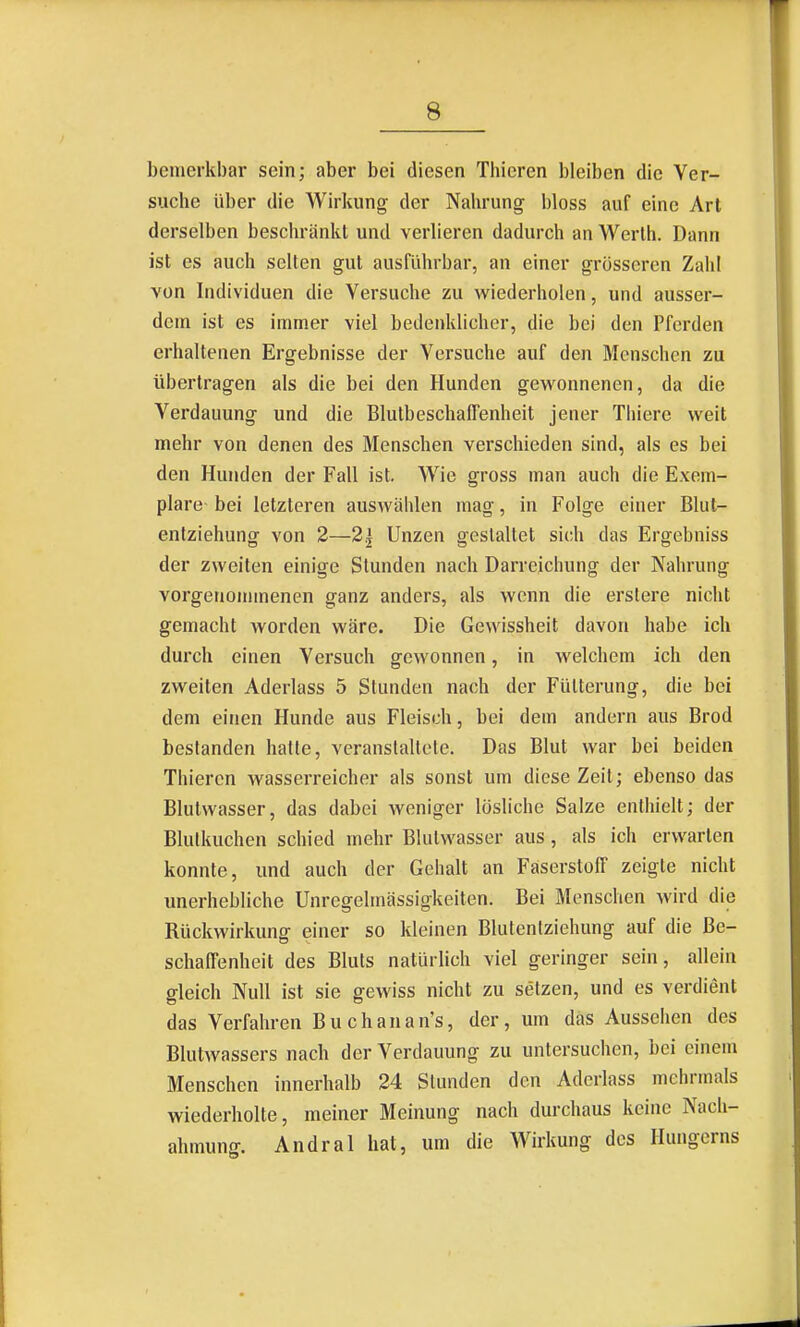 bemerkbar sein; aber bei diesen Thieren bleiben die Ver- suche über die Wirkung der Nahrung bloss auf eine Art derselben beschränkt und verlieren dadurch an Werth. Dann ist es auch selten gut ausführbar, an einer grösseren Zahl von Individuen die Versuche zu wiederholen, und ausser- dem ist es immer viel bedenklicher, die bei den Pferden erhalteuen Ergebnisse der Versuche auf den Menschen zu übertragen als die bei den Hunden gevk'onnenen, da die Verdauung und die BlulbeschalTenheit jener Thiere weit mehr von denen des Menschen verschieden sind, als es bei den Hunden der Fall ist. Wie gross man auch die Exem- plare- bei letzteren auswählen mag, in Folge einer Blut- enlziehung von 2—2| Unzen gestaltet sich das Ergebniss der zweiten einige Stunden nach Darreichung der Nahrung vorgenommenen ganz anders, als wenn die erslere nicht gemacht worden wäre. Die Gewissheit davon habe ich durch einen Versuch gewonnen, in welchem ich den zweiten Aderlass 5 Stunden nach der Fütterung, die bei dem einen Hunde aus Fleisch, bei dem andern aus Brod bestanden halle, veranstaltete. Das Blut war bei beiden Thieren wasserreicher als sonst um diese Zeit; ebenso das Blutvvasser, das dabei weniger lösliche Salze enthielt; der Blulkuchen schied mehr Blutwasser aus, als ich erwarten konnte, und auch der Gehalt an Faserstoff zeigte nicht unerhebliche Unregelmässigkeiten. Bei Menschen wird die Rückwirkung einer so kleinen Blutenlziehung auf die Be- schaffenheit des Bluts natürlich viel geringer sein, allein gleich Null ist sie gewiss nicht zu setzen, und es verdient das Verfahren Buchanan's, der, um das Aussehen des Blutwassers nach der Verdauung zu untersuchen, bei einem Menschen innerhalb 24 Stunden den Aderlass mehrmals wiederholte, meiner Meinung nach durchaus keine Nach- ahmung. Andral hat, um die Wirkung des Hungerns