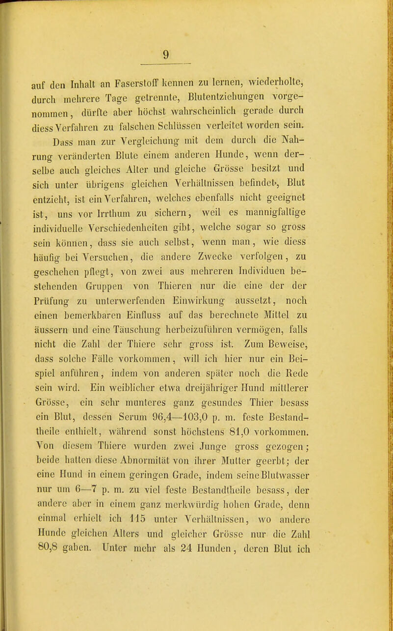 auf den Inhalt an Faserstoff kennen zu lernen, wiederholte, durch mehrere Tage getrennte, Blutentziehungen vorge- nonunen, dürfte aher höchst wahrscheinlich gerade durch diess Verfahren zu falschen Schlüssen verleitet worden sein. Dass man zur Vergleichung mit dem durch die Nah- rung veränderten Blute einem anderen Hunde, wenn der- . seihe auch gleiches Alter und gleiche Grösse besitzt und sich unter übrigens gleichen Verhältnissen befindet., Blut entzieht, ist ein Verfahren, welches ebenfalls nicht geeignet ist, uns vor Irrthum zu sichern, weil es mannigfaltige individuelle Verschiedenheiten gibt, welche sogar so gross sein können, dass sie auch selbst, wenn man, wie diess häufig bei Versuchen, die andere Zwecke verfolgen, zu geschehen pflegt, von zwei aus mehreren Individuen be- stehenden Gruppen von Thieren nur die eine der der Prüfung zu unterwerfenden Einwirkung aussetzt, noch einen bemerkbaren Einfluss auf das berechnete Mittel zu äussern und eine Täuschung herbeizuführen vermögen, falls nicht die Zahl der Thiere sehr gross ist. Zum Beweise, dass solche Fälle vorkommen, will ich hier nur ein Bei- spiel anfiUn-en, indem von anderen später noch die Rede sein wird. Ein weibhcher etwa dreijähriger Hund mittlerer Grosse, ein sehr munteres ganz gesundes Thier besass ein Blut, dessen Serum 96,4—103,0 p. m. feste Bestand- theile enthielt, während sonst höchstens 81,0 vorkommen. Von diesem Thiere wurden zwei Jungfe gross gezogen : beide hatten diese Abnormität von ihrer Mutter geerbt; der eine Hund in einem geringen Grade, indem seine Blutwasser nur um 6—7 p. m. zu viel feste Bestandtheile besass, der andere aber in einem ganz merkwürdig hohen Grade, denn einmal erhielt ich 115 unter Verhältnissen, w^o andere Hunde gleichen Alters und gleicher Grösse nur die Zahl 80,8 gaben. Unter mehr als 24 Hunden, deren Blut ich