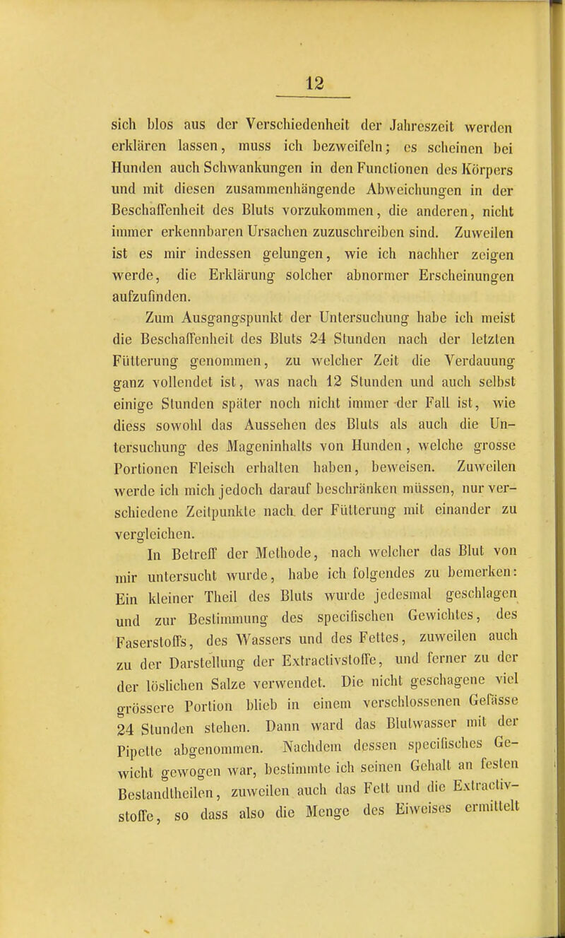 sich blos aus der Verschiedenheit der Jahreszeit werden erklären lassen, rniiss ich bezweifeln; es scheinen bei Hunden auch Schwankungen in den Functionen dos Körpers und mit diesen zusammenhängende Abweichungen in der Beschaffenheit des Bluts vorzukommen, die anderen, nicht immer erkennbaren Ursachen zuzuschreiben sind. Zuweilen ist es mir indessen gelungen, wie ich nachher zeigen werde, die Erklärung solcher abnormer Erscheinungen aufzufinden. Zum Ausgangspunkt der Untersuchung habe ich meist die Beschaffenheit des Bluts 24 Stunden nach der letzten Fütterung genommen, zu welcher Zeit die Verdauung ganz vollendet ist, was nach 12 Stunden und auch selbst einige Stunden später noch nicht immer-der Fall ist, wie diess sowohl das Aussehen des Bluts als auch die Un- tersuchung des Mageninhalts von Hunden , welche grosse Portionen Fleisch erhalten haben, beweisen. Zuweilen werde ich mich jedoch darauf beschränken müssen, nur ver- schiedene Zeitpunkte nach der Fütterung mit einander zu vergleichen. In Betreff der Methode, nach welcher das Blut von mir untersucht wurde, habe ich folgendes zu bemerken: Ein kleiner Theil des Bluts wurde jedesmal geschlagen und zur Bestimmung des specifischen Gewichtes, des Faserstoffs, des Wassers und des Fettes, zuweilen auch zu der Darstellung der Exfractivsloffe, und ferner zu der der löslichen Salze verwendet. Die nicht geschagcne viel grössere Portion blieb in einem verschlossenen GePässe 24 Stunden stehen. Dann ward das Blutwasscr mit der Pipette abgenommen. Nachdem dessen specifisches Ge- wicht gewogen war, bestimmte ich seinen Gehalt an festen Bestandlheilen, zuweilen auch das Fett und die Extraoliv- stoffe, so dass also die Menge des Eiwcisos ermittelt