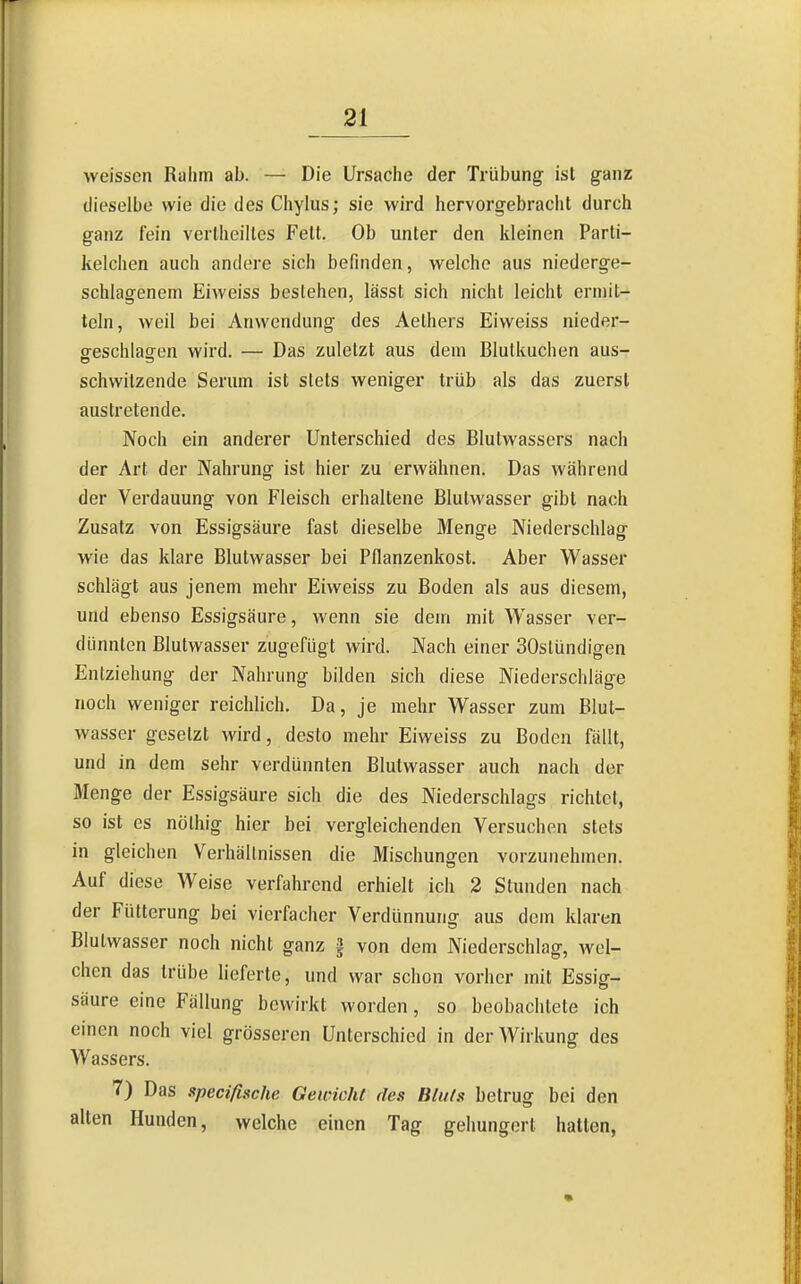 weissen Rahm ab. — Die Ursache der Trübung ist ganz dieselbe wie die des Chylus; sie wird hervorgebracht durch ganz fein vertheiltcs Fett. Ob unter den kleinen Parti- kelchen auch andere sich befinden, welche aus niederge- schlagenem Eiweiss bestehen, lässt sich nicht leicht ermit- teln, weil bei Anwendung des Aelhers Eiweiss nieder- o-eschlagen wird. — Das zuletzt aus dem Blutkuchen aus- schwitzende Serum ist stets weniger trüb als das zuerst austretende. Noch ein anderer Unterschied des Blutwassers nach der Art der Nahrung ist hier zu erwähnen. Das während der Verdauung von Fleisch erhaltene Blutwasser gibt nach Zusatz von Essigsäure fast dieselbe Menge Niederschlag wie das klare Blutwasser bei Pflanzenkost. Aber Wasser schlägt aus jenem mehr Eiweiss zu Boden als aus diesem, und ebenso Essigsäure, wenn sie dem mit Wasser ver- dünnten Blutwasser zugefügt wird. Nach einer SOstündigen Entziehung der Nahrung bilden sich diese Niederschläge noch weniger reichlich. Da, je mehr Wasser zum Blut- wasser gesetzt wird, desto mehr Eiweiss zu Boden fällt, und in dem sehr verdünnten Blutwasser auch nach der Menge der Essigsäure sich die des Niederschlags richtet, so ist es nölhig hier bei vergleichenden Versuchen stets in gleichen Verhältnissen die Mischungen vorzunehmen. Auf diese Weise verfahrend erhielt ich 2 Stunden nach der Fütterung bei vierfacher Verdünnung aus dem klaren Blutwasser noch nicht ganz § von dem Niederschlag, wel- chen das trübe lieferte, und war schon vorher mit Essig- säure eine Fällung bewirkt worden, so beobachtete ich einen noch viel grösseren Unterschied in der Wirkung des Wassers. 7) Das specißsche Gewicht des Bluts betrug bei den alten Hunden, welche einen Tag gehungert hatten,