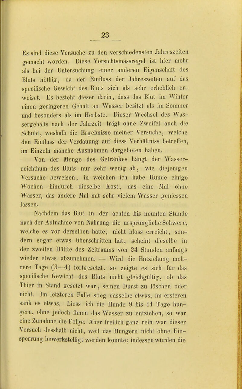 Es sind diese Versuche zu den verschiedensten Jahreszeiten gemacht worden. Diese Vorsichtsniassregel ist hier mehr als bei der Untersuchungf einer anderen Eigenschaft des Bluts nüthig, da der Einfluss der Jahreszeiten auf das specifische Gewicht des Bluts sich als sehr erheblich er- weiset. Es besieht dieser darin, dass das Blut im Winter einen geringeren Gehalt an Wasser besitzt als im Sommer und besonders als im Herbste. Dieser Wechsel des Was- sergehalts nach der Jahrzeit trägt ohne Zweifel auch die Schuld, weshalb die Ergebnisse meiner Versuche, welche den Einfluss der Verdauung auf diess Verhällniss betrelfen, im Einzeln manche Ausnahmen dargeboten haben. Von der Menge des Getränkes hängt der Wasser- reichthum des Bluts nur sehr wenig ab, wie diejenigen Versuche beweisen, in welchen ich habe Hunde einige Wochen hindurch dieselbe Kost, das eine Mal ohne Wasser, das andere Mal mit sehr vielem Wasser geniessen lassen. Nachdem das Blut in der achten bis neunten Stunde nach der Aufnahme von Nahrung die ursprüngliche Schwere, welche es vor derselben hatte, nicht bloss erreicht, son- dern sogar etwas überschritten hat, scheint dieselbe in der zweiten Hälfte des Zeitraums von 24 Stunden anfangs wieder etwas abzunehmen. — Wird die Entziehung meh- rere Tage (ß~i^ fortgesetzt, so zeigte es sich für das specifische Gewicht des Bluts nicht gleichgültig, ob das Thier in Stand gesetzt war, seinen Durst zu löschen oder nicht. Im letzteren Falle stieg dasselbe etwas, im ersteren sank es etwas. Liess ich die Hunde 9 bis H Tage hun- gern, ohne jedoch ihnen das Wasser zu entziehen, so war eine Zunahme die Folge. Aber freilich ganz rein war dieser Versuch desshalb nicht, weil das Hungern nicht ohne Ein- sperrung bewerksteUigt werden konnte; indessen würden die