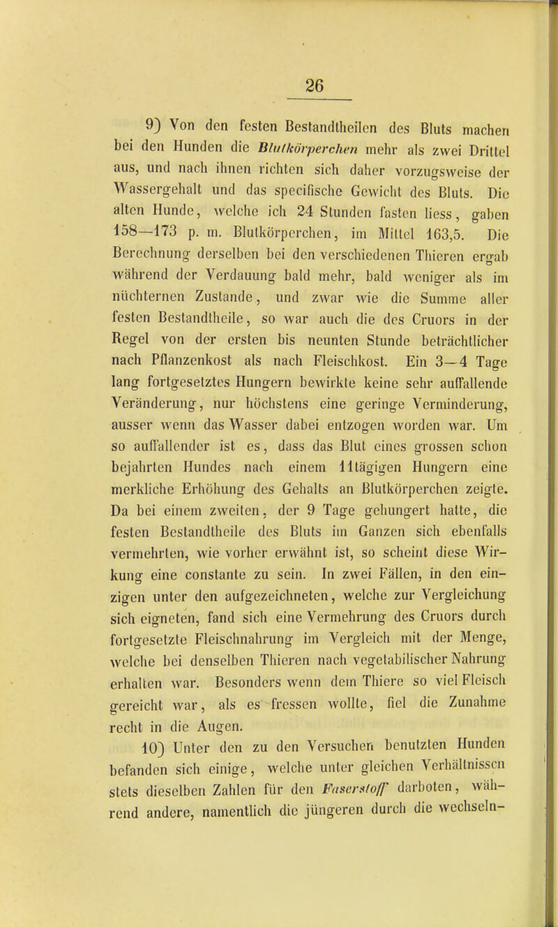 9) Von den festen Bestandlheilen des Bluts machen bei den Hunden die Bimkörperchen mehr als zwei Drittel aus, und nach ihnen richten sich daher vorzugsweise der Wassergehalt und das specifische Gewicht des Bluts. Die alten Hunde, welche ich 24 Stunden faston Hess, gahen 158—173 p. m. Blutkörperchen, im Mittel 163,5. Die Berechnung derselben bei den verschiedenen Thieren ergab während der Verdauung bald mehr, bald weniger als im nüchternen Zustande, und zwar wie die Summe aller festen Bestandlheile, so war auch die des Cruors in der Regel von der ersten bis neunten Stunde beträchtlicher nach Pflanzenkost als nach Fleischkost. Ein 3—4 Tage lang fortgesetztes Hungern bewirkte keine sehr aulTallende Veränderung, nur höchstens eine geringe Verminderung, ausser wenn das Wasser dabei entzogen worden war. Um so aulTallender ist es, dass das Blut eines grossen schon bejahrten Hundes nach einem lltägigen Hungern eine merkliche Erhöhung des Gehalts an Blutkörperchen zeigte. Da bei einem zweiten, der 9 Tage gehungert hatte, die festen Bestandlheile des Bluts im Ganzen sich ebenfalls vermehrten, wie vorher erwähnt ist, so scheint diese Wir- kunof eine constante zu sein. In zwei Fällen, in den ein- zigen unter den aufgezeichneten, welche zur Vergleichung sich eigneten, fand sich eine Vermehrung des Cruors durch fortgesetzte Fleischnahrung im Vergleich mit der Menge, Avelche bei denselben Thieren nach vegetabilischer Nahrung erhalten war. Besonders wenn dem Thiere so viel Fleisch gereicht war, als es fressen wollte, fiel die Zunahme recht in die Augen. 10) Unter den zu den Versuchen benutzten Hunden befanden sich einige, welche unter gleichen Verhältnissen stets dieselben Zahlen für den Faser»(ofP darboten, wäh- rend andere, namenlhch die jüngeren durch die wechseln-