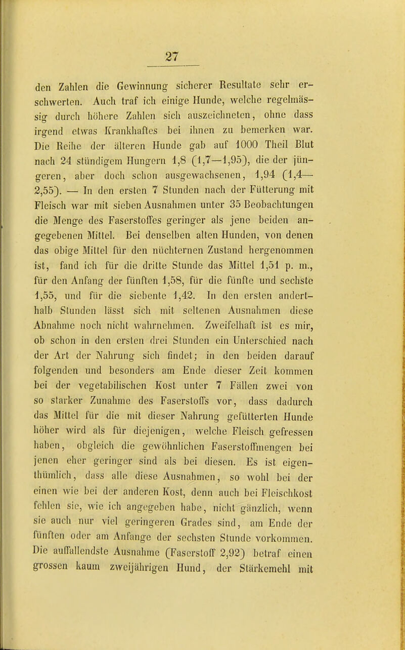 den Zahlen die Gewinnung sicherer Resullale sehr er- schwerten. Auch traf ich einige Hunde, welche regehnäs- sio- durch höhere Zahlen sich auszeichneten, ohne dass irgend etwas Krankhaftes bei ihnen zu bemerken war. Die Reihe der älteren Hunde gab auf 1000 Theil Blut nach 24 stündigem Hungern 1,8 (1,7—1,953, die der jün- geren, aber doch schon ausgewachsenen, 1,94 (1,4— 2,55). — In den ersten 7 Stunden nach der Fütterung mit Fleisch war mit sieben Ausnahmen unter 35 Beobachtungen die Menge des Faserstoffes geringer als jene beiden an- gegebenen Mittel. Bei denselben alten Hunden, von denen das obige Mittel für den nüchternen Zustand hergenommen ist, fand ich für die dritte Stunde das Mittel 1,51 p. m., für den Anfang der fünften 1,58, für die fünfte und sechste 1,55, und für die siebente 1,42. In den ersten andert- halb Stunden lässt sich mit seltenen Ausnahmen diese Abnahme noch nicht wahrnehmen. Zweifelhaft ist es mir, ob schon in den ersten drei Stunden ein Unlerscliied nach der Art der Nahrung sich findet; in den beiden darauf folgenden und besonders am Ende dieser Zeit kommen bei der vegetabilischen Kost unter 7 Fällen zwei von so starker Zunahme des Faserstoffs vor, dass dadurch das Mittel für die mit dieser Nahrung gefütterten Hunde höher wird als für diejenigen, welche Fleisch gefressen haben, obgleich die gewöhnlichen Faserstoffmengen bei jenen eher geringer sind als bei diesen. Es ist eigen- Ihümlich, dass alle diese Ausnahmen, so wohl bei der einen wie bei der anderen Kost, denn auch bei Fleischkost fehlen sie, wie ich angegeben habe, nicht gänzlich, wenn sie auch nur viel geringeren Grades sind, am Ende der fünften oder am Anfange der sechsten Stunde vorkommen. Die auffallendste Ausnahme (Faserstoff 2,92) betraf einen grossen kaum zweijährigen Hund, der Stärkemehl mit