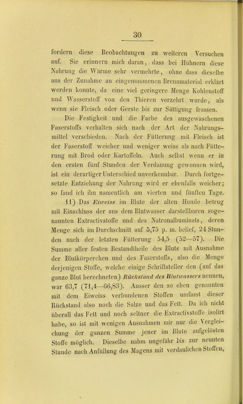 fordern diese Beohachluiigcn zu weiteren Versuchen auf. Sie erinnern mich daran, dass bei Hühnern diese Nahrung- die Wärme sehr vermehrte, ohne dass dieselbe aus der Zunahme an eingenommenen Brennmaterial eriilart werden konnte, da eine viel geringere Menge KohlenstolT und Wasserstoff von den Thieren verzehrt wurde, als wenn sie Fleisch oder Gerste bis zur Sättigung frassen. Die Festigkeit und die Farbe des ausgewaschenen Faserstoffs verhalten sich nach der Art der Nahrungfs- mittel verschieden. Nach der Fütterung mit Fleisch ist der Faserstoff weicher und weniger weiss als nach Fütte- rung mit Brod oder Kartoffeln. Auch selbst wenn er in den ersten fünf Stunden der Verdauung gewonnen wird, ist ein derartiger Unterschied unverkennbar. Durch fortge- setzte Entziehung der Nahrung wird er ebenfalls weicher; so fand ich ihn namentlich am vierten und fünften Tage. H) Das Eiweiss im Blute der alten Hunde betrug mit Einschluss der aus dem Blulwasser darstellbaren soge- nannten Extraclivstoffe und des Natronalbuminats, deren Menge sich im Durchschnitt auf 5,75 p. m. bclief, 24 Stun- den nach der letzten Fütterung 54,5 (52—57). Die Summe aller festen Beslandlhcile des Bluts mit Ausnahme der Blutkörperchen und des Faserstoffs, also die Menge derjenigen Stoffe, welche einige Schriftsteller den (auf das ganze Blut berechneten) Rücksland des Blulwassers nennen, war 63,7 (71,4—66,83). Ausser den so eben genannten mit dem Eiweiss verbundenen Stoffen umfasst dieser Rückstand also noch die Salze und das Fett. Da ich nicht überall das Fett und noch seltner die Extraclivstoffe isohrt habe, so ist mit wenigen Ausnahmen mir nur die Verglei- chung der ganzen Summe jener im Blute aufgelösten Stoffe möglich. Dieselbe nahm ungefähr Us zur neunten Stunde nach Anfüllung des Magens mit verdaulichen Stoffen,