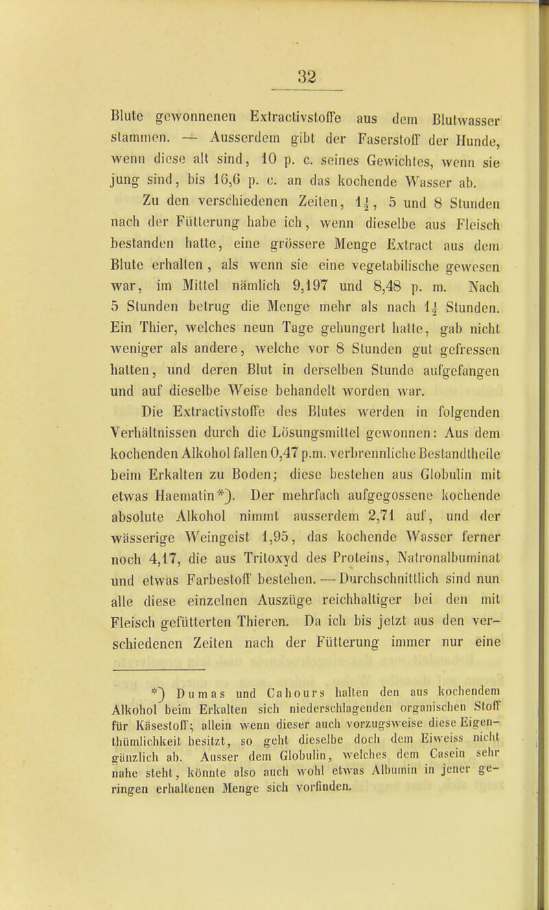 ^2 Blule gewonnenen Extractivsloffe aus dem Blulwasser stammen. — Ausserdem gibt der Faserstoff der Hunde, wenn diese alt sind, 10 p. c. seines Gewichtes, wenn sie jung sind, bis 16,6 p. o. an das kochende Wasser ab. Zu den verschiedenen Zeiten, 1^, 5 und 8 Stunden nach der Fütterung habe ich, wenn dieselbe aus Fleisch bestanden hatte, eine grössere Menge Extracl aus dem Blute erhalten , als wenn sie eine vegetabilische gewesen war, im Mittel nämlich 9,197 und 8,48 p. m. Nach 5 Stunden betrug die Menge mehr als nach Ij Stunden. Ein Thier, welches neun Tage gehungert halte, gab nicht weniger als andere, welche vor 8 Stunden gut gefressen halten, und deren Blut in derselben Stunde aufgefangen und auf dieselbe Weise behandelt worden war. Die Extraclivsloffe des Blutes werden in folgenden Verhältnissen durch die Lösungsmittel gewonnen: Aus dem kochenden Alkohol fallen 0,47 p.m. verbrennliche Bestandlheile beim Erkalten zu Boden; diese bestehen aus Globulin mit etwas Haemalin*). Der mehrfach aufgegossene kochende absolute Alkohol nimmt ausserdem 2,71 auf, und der wässerige Weingeist 1,95, das kochende Wasser ferner noch 4,17, die aus Tritoxyd des Proteins, Natronalbuminat und etwias Farbestoff bestehen. — Durchschnittlich sind nun alle diese einzelnen Auszüge reichhaltiger bei den mit Fleisch gefütterten Thieren. Da ich bis jetzt aus den ver- schiedenen Zeiten nach der Fütterung immer nur eine *} Dumas und Cahours halten den aus koiliendem Alkohol beim Erkalten sich niederschlagenden orfiranisclicn SlofT für Käsestoll; allein wenn dieser auch vorzug-sweise diese Eigen- Ihümlichkeit besitzt, so geht dieselbe doch dem Eiweiss nicht gänzlich ab. Ausser dem Globulin, welcbes dem Casein sehr nahe steht, könnte also auch wohl etwas Albumin in jener ge- ringen erhaltenen Menge sich vorfinden.