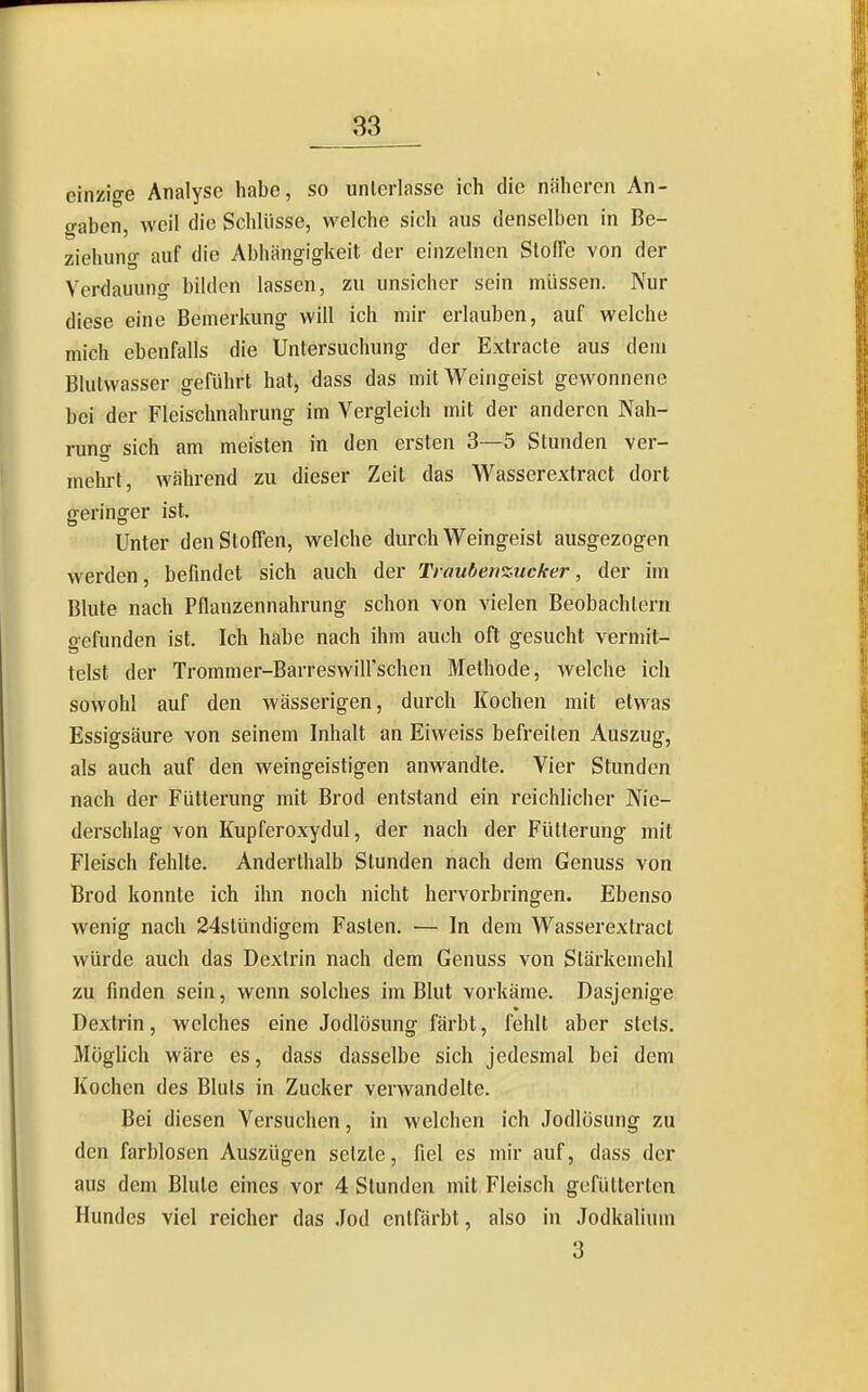 einzige Analyse habe, so unterlasse ich die näheren An- o-aben, weil die Scldiisse, welche sich aus denselben in Be- ziehung auf die Abhängigkeit der einzelnen StofTe von der Verdauung bilden lassen, zu unsicher sein müssen. Nur diese eine Bemerkung will ich mir erlauben, auf welche mich ebenfalls die Untersuchung der Extracte aus dem Blulwasser geführt hat, dass das mit Weingeist gewonnene bei der Fleischnahrung im Vergleich mit der anderen Nah- rung sich am meisten in den ersten 3—5 Stunden ver- mehrt, während zu dieser Zeit das Wasserextract dort geringer ist. Unter den Stoffen, welche durch Weingeist ausgezogen werden, befindet sich auch der Traubenzucker, der im Blute nach Pflanzennahrung schon von vielen Beobachtern gefunden ist. Ich habe nach ihm auch oft gesucht vermit- telst der Trommer-Barreswiirschen Methode, welche ich sowohl auf den wässerigen, durch Kochen mit etwas Essigsäure von seinem Inhalt an Eiweiss befreiten Auszug, als auch auf den weingeistigen anwandte. Vier Stunden nach der Fütterung mit Brod entstand ein reichlicher Nie- derschlag von Kupferoxydul, der nach der Fütterung mit Fleisch fehlte. Anderthalb Stunden nach dem Genuss von Brod konnte ich ihn noch nicht hervorbringen. Ebenso wenig nach 24stündigem Fasten. — In dem Wasserextract würde auch das Dextrin nach dem Genuss von Stärkemehl zu finden sein, wenn solches im Blut vorkäme. Dasjenige Dextrin, welches eine Jodlösung färbt, fehlt aber stets. Müghch wäre es, dass dasselbe sich jedesmal bei dem Kochen des Bliils in Zucker verwandelte. Bei diesen Versuchen, in welchen ich Jodlüsung zu den farblosen Auszügen setzte, fiel es mir auf, dass der aus dem Blute eines vor 4 Stunden mit Fleisch gefütterten Hundes viel reicher das Jod entfärbt, also in Jodkalium 3