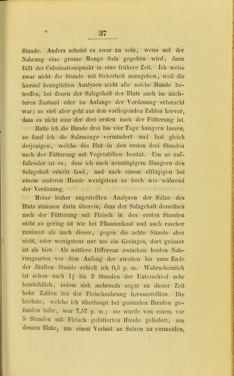 Stunde. Anders scheint es zwar zu sein, wenn mit der Nahrung- eine grosse Menge Salz gegeben wird, dann fällt der Culniinationspunkl in eine frühere Zeit. Ich weiss zwar nicht die Stunde mit Sicherheit anzugeben, weil die hierauf bezüolichen Analysen nicht alle solche Hunde be- treffen, bei denen der Salzgehalt des Bluts auch im nüch- teren Zustand oder im Anfange der Verdauung erforscht war; so viel aber geht aus den vorliegenden Zahlen hervor, dass es nicht eine der drei ersten nach der Fütterung ist. Hatte ich die Hunde drei bis vier Tage hungern lassen, so fand ich die Salzmenge vermindert und fast gleich derjenigen, welche das Blut in den ersten drei Stunden nach der Fütterung mit Vegetabilien besitzt. Um so auf- fallender ist es, dass ich nach neuntägigem Hungern den Salzgehalt erhöht fand, und nach einem elftägigen bei einem anderen Hunde wenigstens so hoch wie während der Verdauung. Meine bisher angestellten Analysen der Salze des Bluts stimmen darin überein, dass der Salzgehalt desselben nach der Fütterung mit Fleisch in den ersten Stunden nicht so gering ist wie bei Pflanzenkost und auch rascher zunimmt als nach dieser, gegen die achte Stunde aber nicht, oder wenigstens nur um ein Geringes, dort grösser ist als hier. Als mittlere Differenz zwischen beiden Nah- rungsarten vor dem Anfang der zweiten bis zum Ende der fünften Stunde erhielt ich 0,5 p. m. Wahrscheinlich ist schon nach 1^ bis 2 Stunden der Unterschied sehr beträchtlich, indem sich mehrmals sogar zu dieser Zeit hohe Zahlen bei der Fleischnahrung herausstellten. Die höchste, welche ich überhaupt bei gesunden Hunden ge- funden habe, war 7,57 p. m.; sie wurde von einem vor 5 Stunden mit Fleisch gefiitterten Hunde geliefert, aus dessen Blute, um einen Verlust an Salzen zu vermeiden,