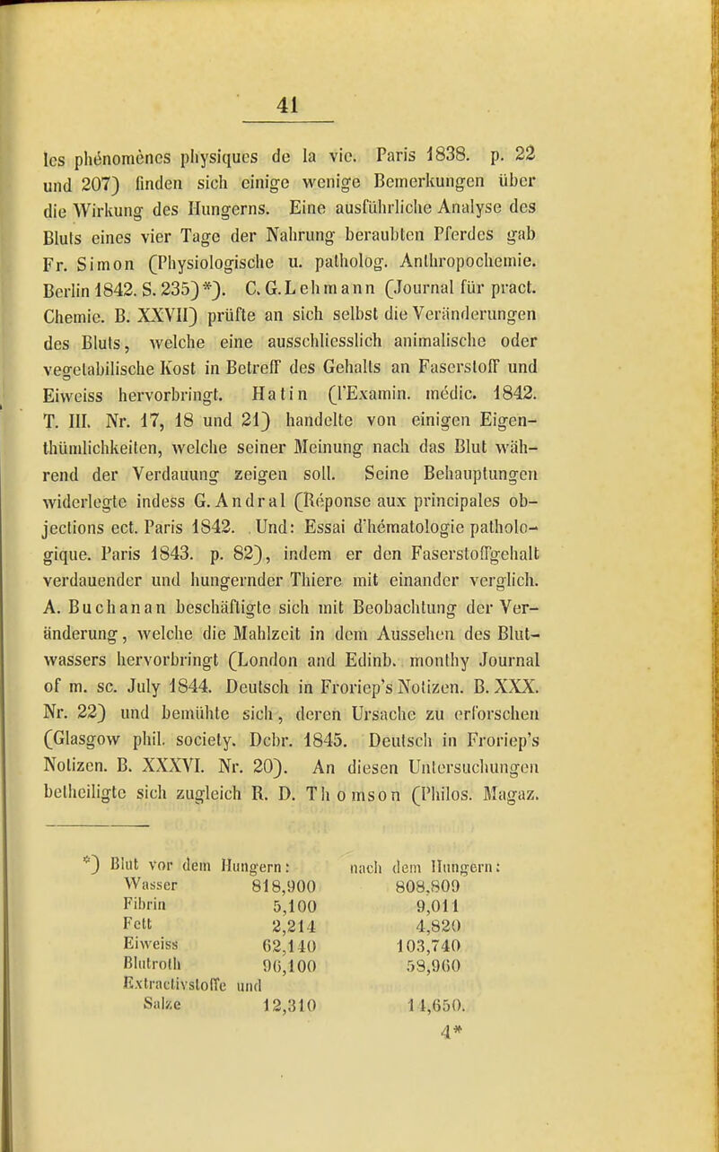 Ics ph(5nomenes pliysiqucs de la vie. Paris 1838. p. 22 und 207) finden sich einige wenige Bemerkungen über die Wirkung des Hungerns. Eine ausführliche Analyse des Bluts eines vier Tage der Nahrung berauhten Pferdes gab Fr. Simon (Physiologische u. palholog. Anthropochemie. Berlin 1842. S. 235)*). C. G.Lehmann (Journal für pract. Chemie. B. XXVII) prüfte an sich selbst die Veränderungen des Bluts, welche eine ausschliesslich animahsche oder vegetabilische Kost in Betreff des Gehalts an Faserstoff und Eivveiss hervorbringt. Hatin (l'Examin. medic. 1842. T. III. Nr. 17, 18 und 21) handelte von einigen Eigen- thümlichkeilen, welche seiner Meinung nach das Blut wäh- rend der Verdauung zeigen soll. Seine Behauptungen widerlegte indess G. Andral (Reponse aux principales ob- jections ect. Paris 1842. Und: Essai d'hematologie palholo- gique. Paris 1843. p. 82), indem er den Faserstoffgehalt verdauender und hungernder Thiere mit einander verglich. A. Buch an an beschäftigte sich mit Beobachtung der Ver- änderung, welche die Mahlzeit in dem Aussehen des Blut- wassers hervorbringt (London and Edinb. monthy Journal of m, sc. July 1844. Deutsch in Froriep*s Notizen. B. XXX. Nr. 22) und bemühte sich, deren Ursache zu erforschen (Glasgow phil. society. Dcbr. 1845. Deutsch in Froriep's Notizen. B. XXXVI. Nr. 20). An diesen Untersuchungen bethciligtc sich zugleich R. D. Thomson (Philos. Magaz. *) Blut vor dem Hungern: Wasser 818,900 Fibrin 5,100 Fett 2,214 Eiweiss 62,140 Blutroth 90,100 Extraclivstoffc und Salze 12,310 nach dem Hungern: 808.809 9,011 4,820 103,740 53,900 11,650.