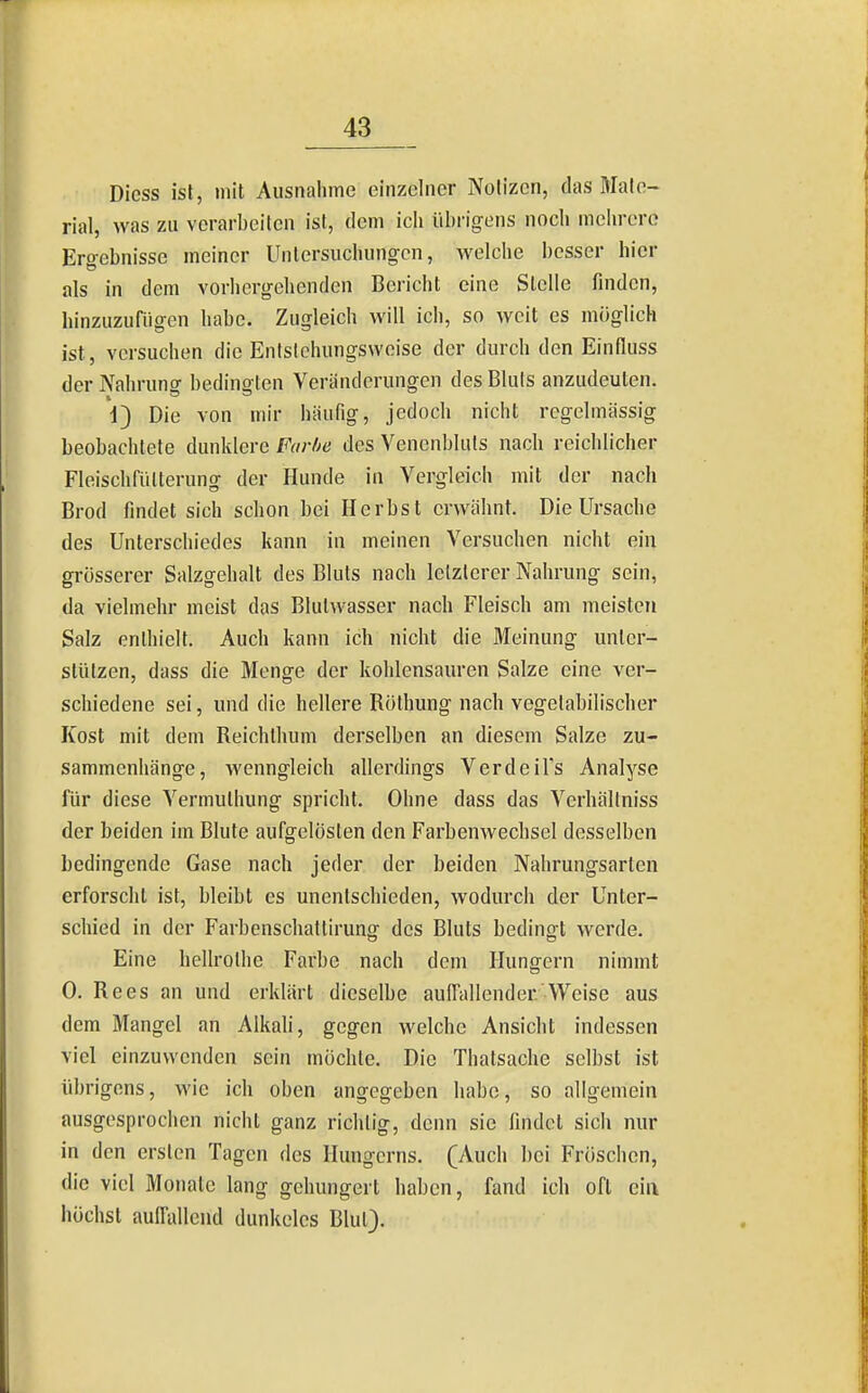 Dicss ist, mit Ausnahme einzelner Notizen, das Mate- rial, was zu verarbeiten ist, dem ich übrigens noch mehrere Ergebnisse meiner Untersuchungen, welche besser hier als in dem vorhergehenden Bericht eine Stelle finden, hinzuzufügen habe. Zugleich will ich, so weit es möglich ist, versuchen die Entslehungsweise der durch den Einfluss der Nahrung bedingten Veränderungen des Bluls anzudeuten. 1) Die von mir häufig, jedoch nicht regelmässig beobachtete dunklere Farbe des Venenbluts nach reichlicher Fleischfülterung der Hunde in Vergleich mit der nach Brod findet sich schon bei Herbst erwähnt. Die Ursache des Unterschiedes kann in meinen Versuchen nicht ein grösserer Salzgehalt des Bluts nach letzterer Nahrung sein, da vielmehr meist das Blutwasser nach Fleisch am meisten Salz enthielt. Auch kann ich nicht die Meinung unter- stützen, dass die Menge der kohlensauren Salze eine ver- schiedene sei, und die hellere Röthung nach vegetabilischer Kost mit dem Reichlhum derselben an diesem Salze zu- sammenhänge, wenngleich allerdings Verdeil's Analyse für diese Vermuthung spricht. Ohne dass das Verhällniss der beiden im Blute aufgelösten den Farbenwechsel desselben bedingende Gase nach jeder der beiden Nahrungsarten erforscht ist, bleibt es unentschieden, wodurch der Unter- schied in der Farbenschattirung des Bluts bedingt werde. Eine hellrothe Farbe nach dem Hungern nimmt 0. Rees an und erklärt dieselbe auffallender Weise aus dem Mangel an Alkali, gegen welche Ansicht indessen viel einzuwenden sein mochte. Die Thatsache selbst ist übrigens, wie ich oben angegeben habe, so allgemein ausgesprochen nicht ganz richtig, denn sie findet sich nur in den ersten Tagen des Hungcrns. (Auch bei Fröschen, die viel Monate lang gehungert haben, fand ich oft eia iiöchsl auffallend dunkeles Blut).