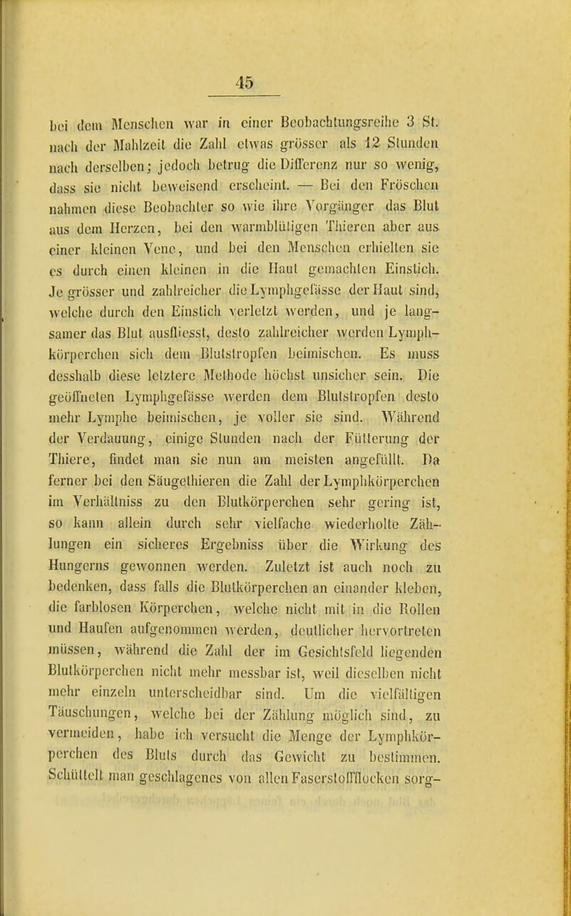 bei dem Menschen war in einer Beobachtungsreilie 3 St. nach der Mahlzeit die Zahl etwas grösser als 12 Stunden nach derselben; jedoch betrug die DiQcrenz nur so wenig, dass sie nicht beweisend erscheint. — Bei den Fröschen nahmen diese Beobachter so wie ihre Vorgänger das Blut aus dem Herzen, bei den warmblüligen Thieren aber aus einer kleinen Vene, und bei den Menschen erhielten sie CS durch einen kleinen in die Haut gemachten Einstich. Je grösser und zahlreicher dieLymphgoiässe der Haut sind, welche durch den Einstich verletzt werden, und je lang- samer das Blut ausfliosst, desto zahlreicher werden Lympli- kürpcrchen sich dem Blutstropfen beimischen. Es muss desshalb diese letztere Methode höchst unsicher sein. Die geöffneten Lymphgefässe werden dem Blutstropfen desto mehr Lymphe beimischen, je voller sie sind. Während der Verdauung, einige Stunden nach der Fütterung der Thiere, findet man sie nun am meisten angefüllt. Da ferner bei den Säugethieren die Zahl der Lymphkörperchen im Verhältniss zu den Blutkörperchen sehr gering ist, so kann allein durch sehr vielfache wiederholte Zäh- lungen ein sicheres Ergebniss über die Wirkung des Hungerns gewonnen werden. Zuletzt ist auch noch zu bedenken, dass falls die Blutkörperchen an einander kleben, die farblosen Körperchen, welche nicht mit in die Rollen und Haufen aufgenonunen Averden, deutlicher liervortreten müssen, während die Zahl der im Gesichtsfeld liegenden Blutkörperchen nicht mehr messbar ist, weil dieselben nicht mehr einzeln unterscheidhar sind. Um die vielfältigen Täuschungen, welche bei der Zählung möglich sind, zu vermeiden, habe ich versucht die Menge der Lymphkör- perchen des Bluts durch das Gewicht zu bestimmen. Schüttelt man geschlagenes von allen Faserstoffflücken sorg-