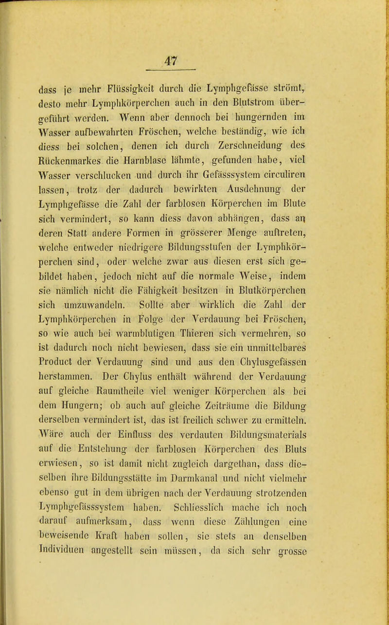 dass je mehr Flüssigkeit durch die LyinphgeHisse strömt, desto mehr Lymphkörperchen auch in den Blutstrom über- geführt werden. Wenn aber dennoch bei hungernden im Wasser aufbewahrten Fröschen, welche beständig, wie ich diess bei solchen, denen ich durch Zerschneidung des Rückenmarkes die Harnblase lähmte, gefunden habe, viel Wasser verschlucken und durch ihr Gefässsystem circuliren lassen, trotz der dadurch bewirkten Ausdehnung der Lymphgefässe die Zahl der farblosen Körperchen im Blute sich vermindert, so kann diess davon abhängen, dass an deren Statt andere Formen in grösserer Menge auftreten, welche entweder niedrigere Bildungsstufen der Lymphkör- perchen sind, oder welche zwar aus diesen erst sich ge- bildet haben, jedoch nicht auf die normale Weise, indem sie nämlich nicht die Fähigkeit besitzen in Blutkörperchen sich umzuwandeln. Sollte aber wirklich die Zahl der Lymphkörperchen in Folge der Verdauung bei Fröschen, so wie auch bei warmblutigen Thieren sich vermehren, so ist dadurch noch nicht bewiesen, dass sie ein unmittelbares Product der Verdauung sind und aus den Chylusgefässen herstammen. Der Chylus enthält während der Verdauung auf gleiche Raumlheile viel weniger Körperchen als bei dem Hungern; ob auch auf gleiche Zeiträume die Bildung derselben vermindert ist, das ist freilich schwer zu ermitteln. Wäre auch der Einfluss des verdauten Bildungsmaterials auf die Entstehung der farblosen Körperchen des Bluts erwiesen, so ist damit nicht zugleich dargelhan, dass die- selben ihre Bildungsstätte im Darmkanal und nicht vielmehr ebenso gut in dem übrigen nach der Verdauung strotzenden Lymphgefässsystem haben. Schliesslich mache ich noch darauf aufmerksam, dass wenn diese Zählungen eine beweisende Kraft haben sollen, sie stets an denselben Individuen angestellt sein müssen, da sich sehr grosse