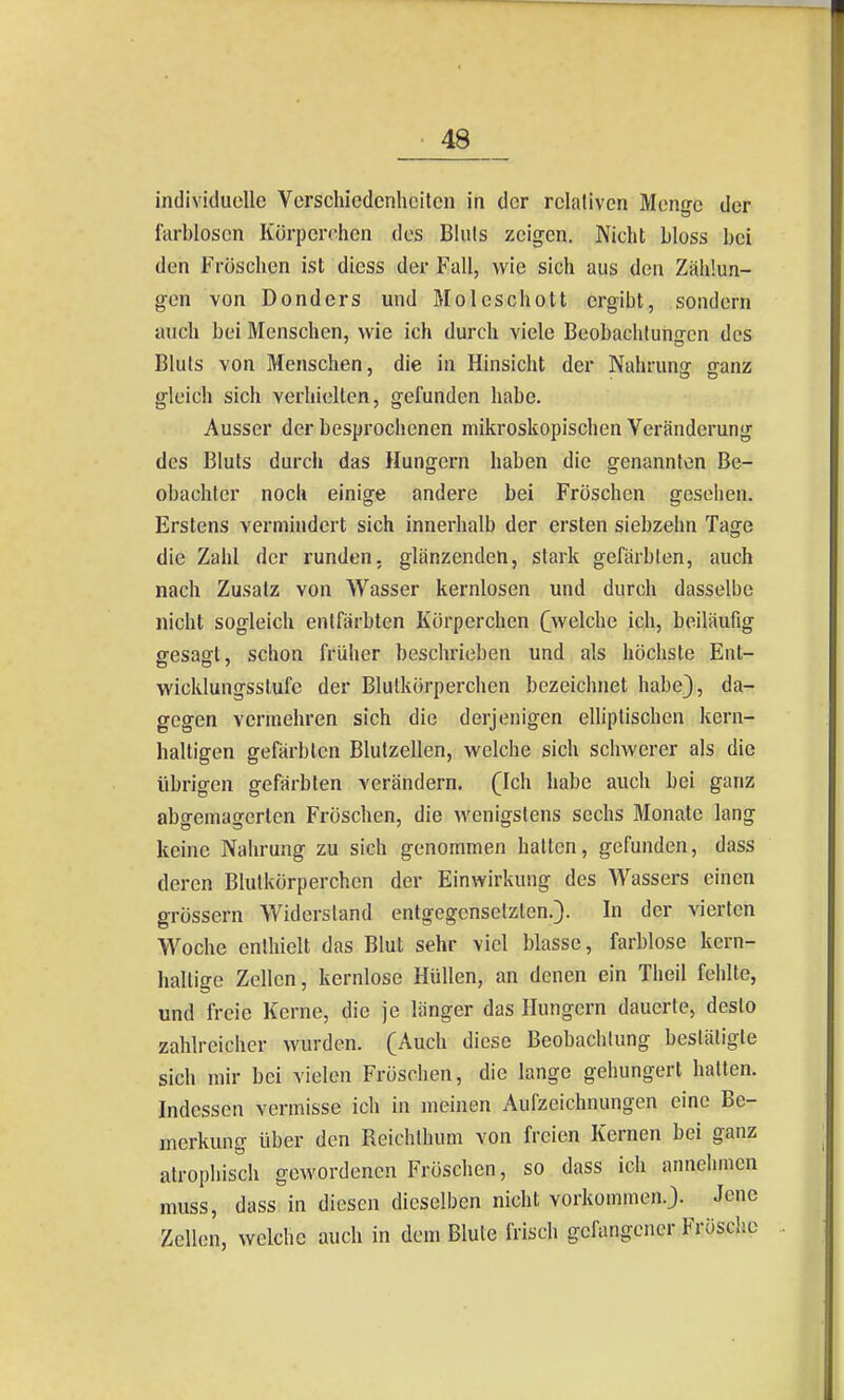 individuelle Verschiedenheiten in der relativen Menge der farblosen Körpcrohen dos Bluts zeigen. Nicht bloss bei den Fröschen ist diess der Fall, wie sich aus den Zählun- gen von Donders und Moleschott ergibt, sondern auch bei Menschen, wie ich durch viele Beobachtungen des Bluts von Menschen, die in Hinsicht der Nahrunsr ffanz gleich sich verhielten, gefunden habe. Ausser der besprochenen mikroskopischen Veränderung des Bluts durcii das Hungern haben die genannten Be- obachter noch einige andere bei Fröschen gesehen. Erstens vermindert sich innerhalb der ersten siebzehn Tage die Zahl der runden, glänzenden, stark gefärbten, auch nach Zusatz von Wasser kernlosen und durch dasselbe nicht sogleich entfärbten Kürperchen ^welche ich, beiläufig gesagt, schon früher beschrieben und als höchste Ent- wicklungsstufe der Blutkörperchen bezeichnet habe), da- gegen vermehren sich die derjenigen elliptischen kern- haltigen gefärbten Blutzellen, welche sich schwerer als die übrigen gefärbten verändern, (Ich habe auch bei ganz abgemagerten Fröschen, die wenigstens sechs Monate lang keine Nahrung zu sich genommen hatten, gefunden, dass deren Blutkörperchen der Einwirkung des Wassers einen grössern Widerstand entgegensetzten.}. In der vierten Woche enthielt das Blut sehr viel blasse, farblose kern- haltige Zellen, kernlose Hüllen, an denen ein Theil fehlte, und freie Kerne, die je länger das Hungern dauerte, desto zahlreicher wurden. (Auch diese Beobachtung bestätigte sich mir bei vielen Fröschen, die lange gehungert hatten. Indessen vermisse ich in meinen Aufzeichnungen eine Be- merkung über den Reichlhum von freien Kernen bei ganz atrophisch gewordenen Fröschen, so dass ich annehmen muss, dass in diesen dieselben nicht vorkommen.}. Jene Zellen, welche auch in dem Blute frisch gefangener Frösclie